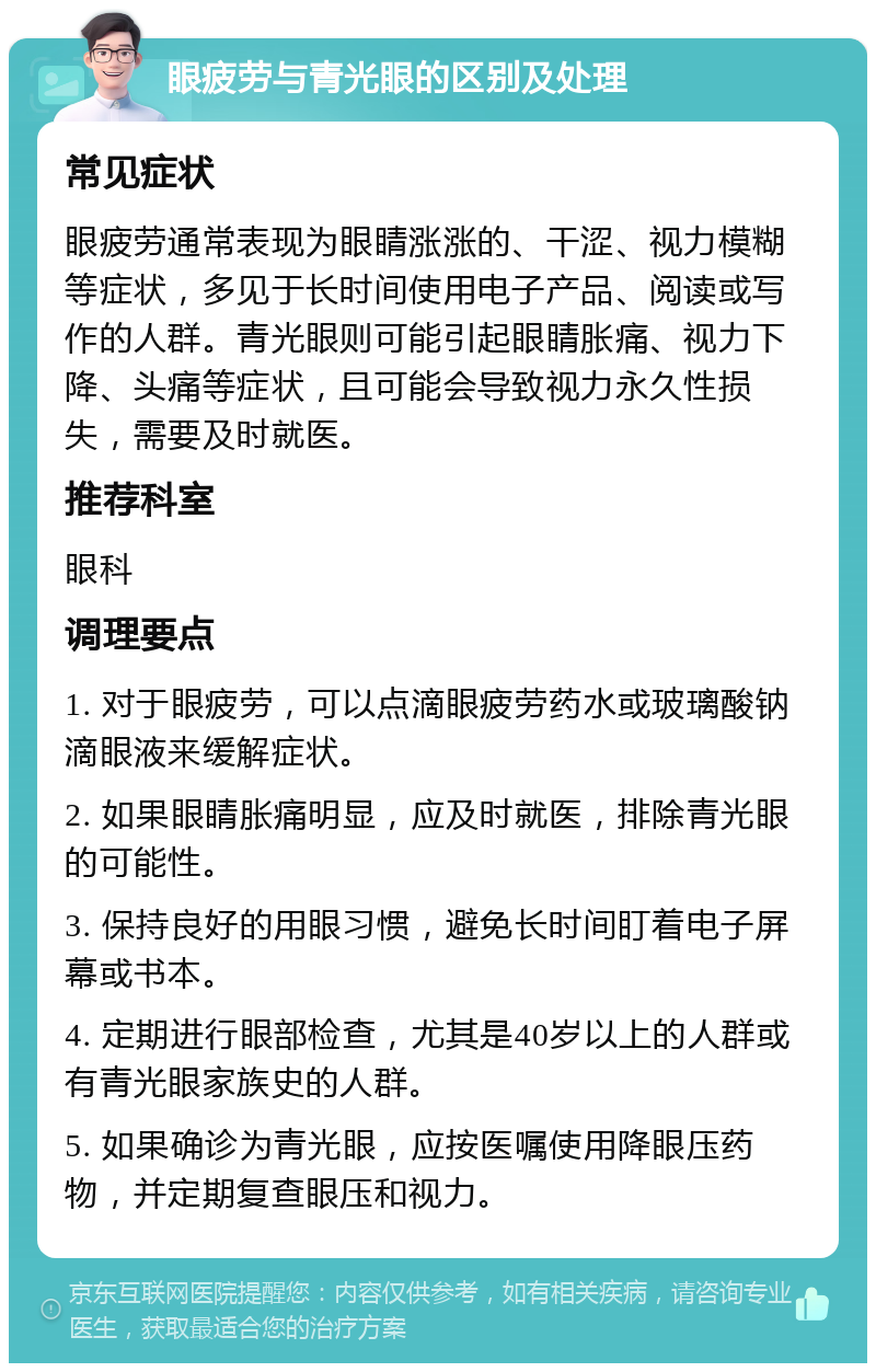 眼疲劳与青光眼的区别及处理 常见症状 眼疲劳通常表现为眼睛涨涨的、干涩、视力模糊等症状，多见于长时间使用电子产品、阅读或写作的人群。青光眼则可能引起眼睛胀痛、视力下降、头痛等症状，且可能会导致视力永久性损失，需要及时就医。 推荐科室 眼科 调理要点 1. 对于眼疲劳，可以点滴眼疲劳药水或玻璃酸钠滴眼液来缓解症状。 2. 如果眼睛胀痛明显，应及时就医，排除青光眼的可能性。 3. 保持良好的用眼习惯，避免长时间盯着电子屏幕或书本。 4. 定期进行眼部检查，尤其是40岁以上的人群或有青光眼家族史的人群。 5. 如果确诊为青光眼，应按医嘱使用降眼压药物，并定期复查眼压和视力。