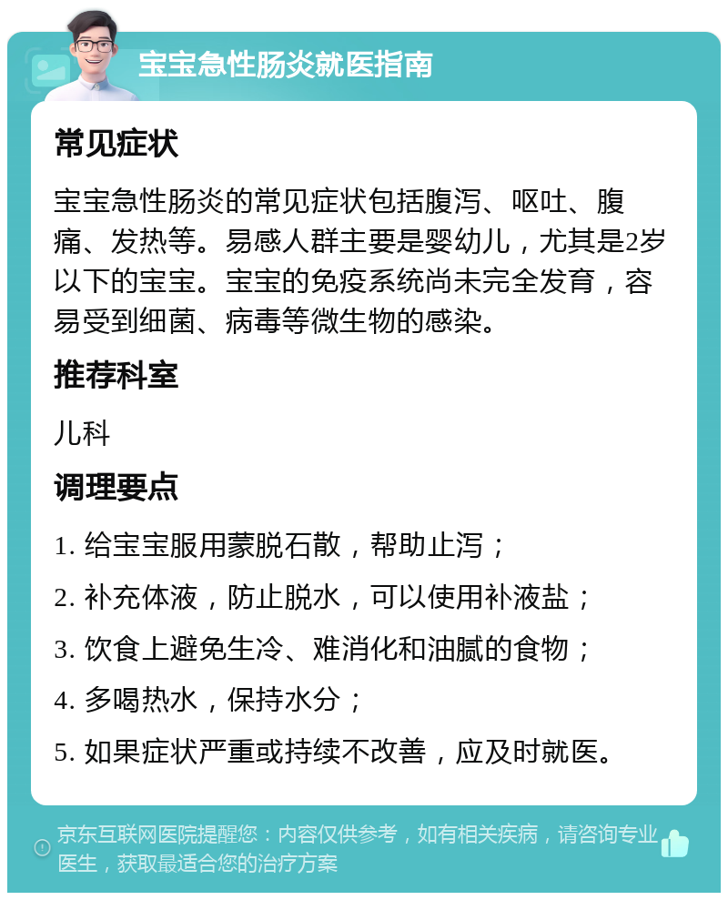 宝宝急性肠炎就医指南 常见症状 宝宝急性肠炎的常见症状包括腹泻、呕吐、腹痛、发热等。易感人群主要是婴幼儿，尤其是2岁以下的宝宝。宝宝的免疫系统尚未完全发育，容易受到细菌、病毒等微生物的感染。 推荐科室 儿科 调理要点 1. 给宝宝服用蒙脱石散，帮助止泻； 2. 补充体液，防止脱水，可以使用补液盐； 3. 饮食上避免生冷、难消化和油腻的食物； 4. 多喝热水，保持水分； 5. 如果症状严重或持续不改善，应及时就医。