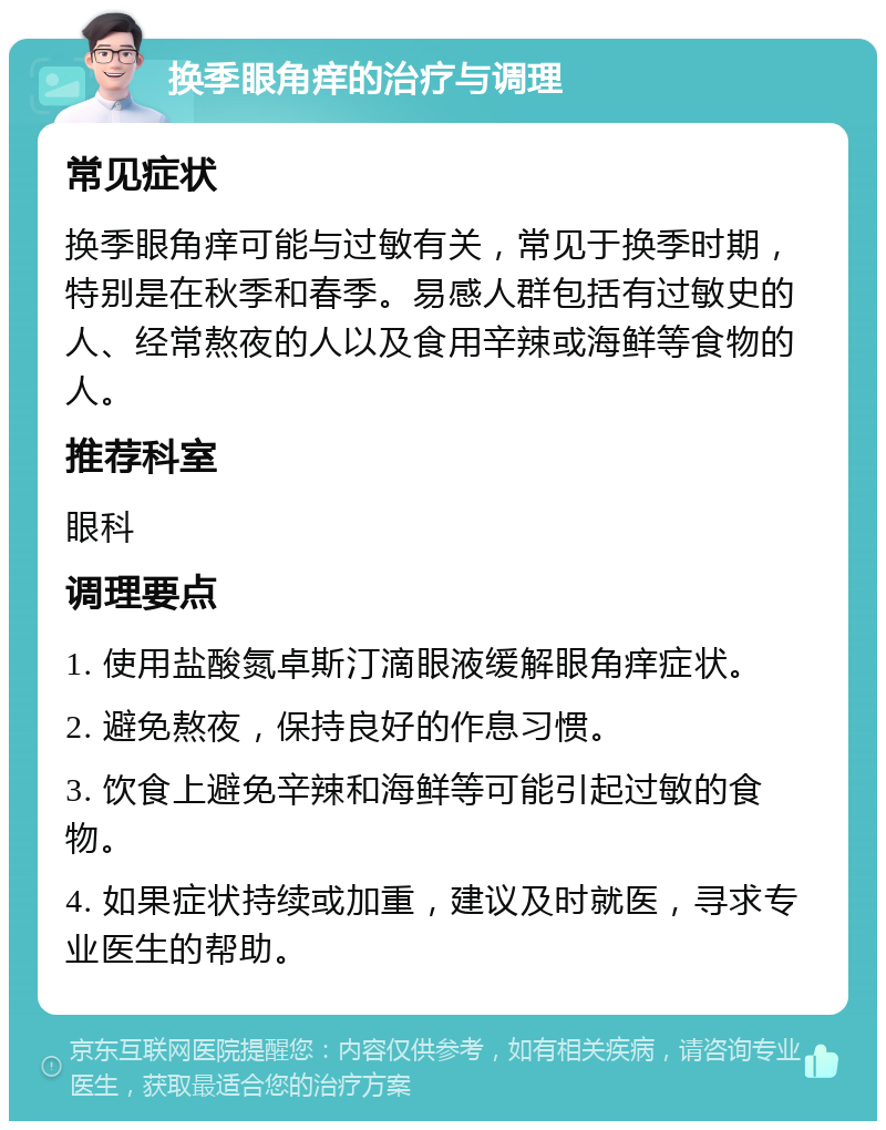 换季眼角痒的治疗与调理 常见症状 换季眼角痒可能与过敏有关，常见于换季时期，特别是在秋季和春季。易感人群包括有过敏史的人、经常熬夜的人以及食用辛辣或海鲜等食物的人。 推荐科室 眼科 调理要点 1. 使用盐酸氮卓斯汀滴眼液缓解眼角痒症状。 2. 避免熬夜，保持良好的作息习惯。 3. 饮食上避免辛辣和海鲜等可能引起过敏的食物。 4. 如果症状持续或加重，建议及时就医，寻求专业医生的帮助。