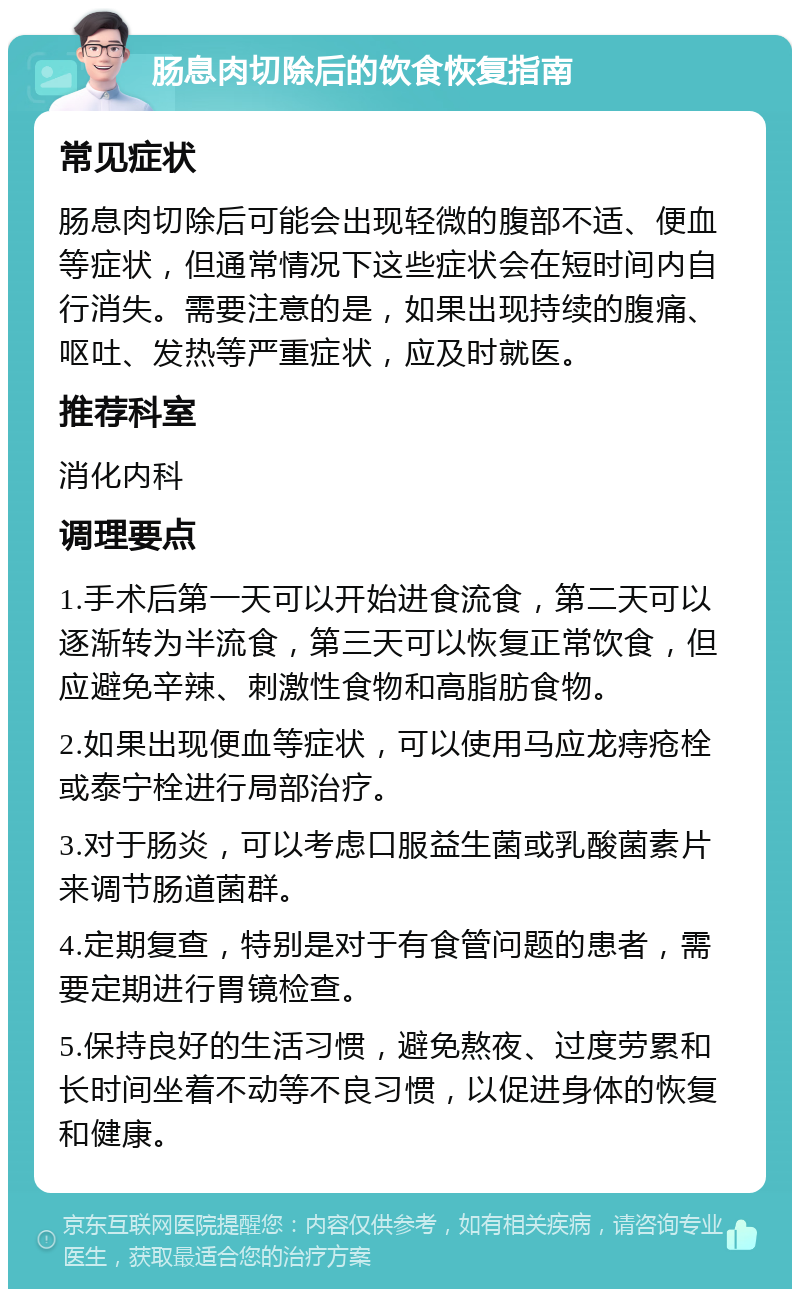 肠息肉切除后的饮食恢复指南 常见症状 肠息肉切除后可能会出现轻微的腹部不适、便血等症状，但通常情况下这些症状会在短时间内自行消失。需要注意的是，如果出现持续的腹痛、呕吐、发热等严重症状，应及时就医。 推荐科室 消化内科 调理要点 1.手术后第一天可以开始进食流食，第二天可以逐渐转为半流食，第三天可以恢复正常饮食，但应避免辛辣、刺激性食物和高脂肪食物。 2.如果出现便血等症状，可以使用马应龙痔疮栓或泰宁栓进行局部治疗。 3.对于肠炎，可以考虑口服益生菌或乳酸菌素片来调节肠道菌群。 4.定期复查，特别是对于有食管问题的患者，需要定期进行胃镜检查。 5.保持良好的生活习惯，避免熬夜、过度劳累和长时间坐着不动等不良习惯，以促进身体的恢复和健康。