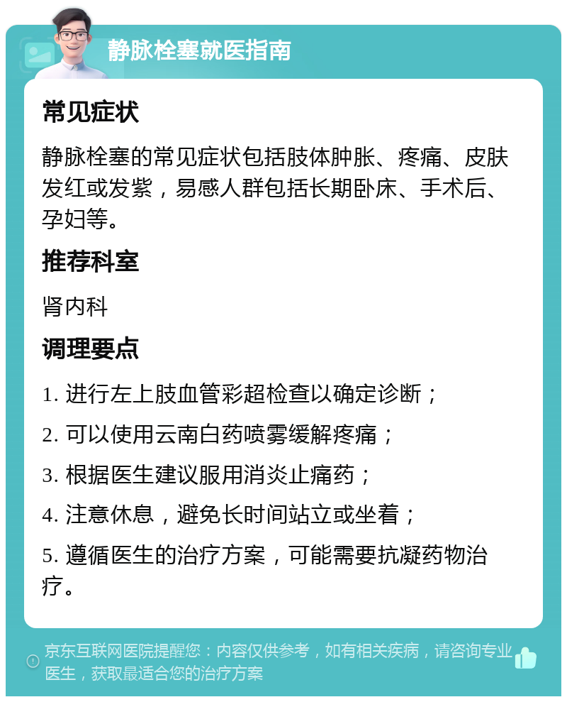 静脉栓塞就医指南 常见症状 静脉栓塞的常见症状包括肢体肿胀、疼痛、皮肤发红或发紫，易感人群包括长期卧床、手术后、孕妇等。 推荐科室 肾内科 调理要点 1. 进行左上肢血管彩超检查以确定诊断； 2. 可以使用云南白药喷雾缓解疼痛； 3. 根据医生建议服用消炎止痛药； 4. 注意休息，避免长时间站立或坐着； 5. 遵循医生的治疗方案，可能需要抗凝药物治疗。