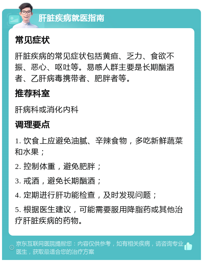 肝脏疾病就医指南 常见症状 肝脏疾病的常见症状包括黄疸、乏力、食欲不振、恶心、呕吐等。易感人群主要是长期酗酒者、乙肝病毒携带者、肥胖者等。 推荐科室 肝病科或消化内科 调理要点 1. 饮食上应避免油腻、辛辣食物，多吃新鲜蔬菜和水果； 2. 控制体重，避免肥胖； 3. 戒酒，避免长期酗酒； 4. 定期进行肝功能检查，及时发现问题； 5. 根据医生建议，可能需要服用降脂药或其他治疗肝脏疾病的药物。