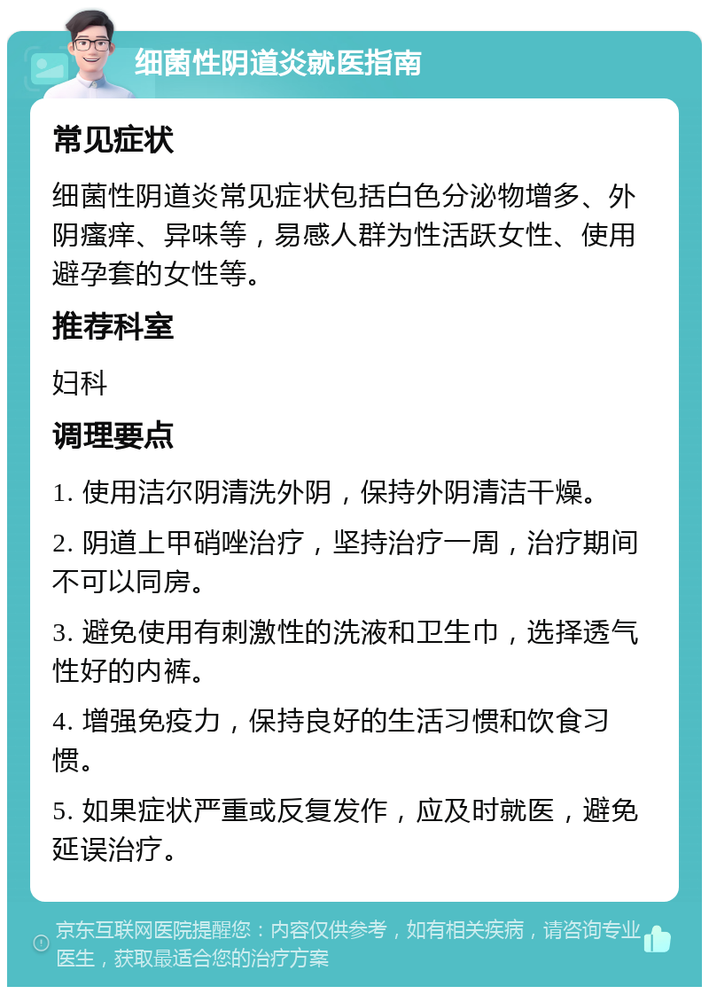 细菌性阴道炎就医指南 常见症状 细菌性阴道炎常见症状包括白色分泌物增多、外阴瘙痒、异味等，易感人群为性活跃女性、使用避孕套的女性等。 推荐科室 妇科 调理要点 1. 使用洁尔阴清洗外阴，保持外阴清洁干燥。 2. 阴道上甲硝唑治疗，坚持治疗一周，治疗期间不可以同房。 3. 避免使用有刺激性的洗液和卫生巾，选择透气性好的内裤。 4. 增强免疫力，保持良好的生活习惯和饮食习惯。 5. 如果症状严重或反复发作，应及时就医，避免延误治疗。