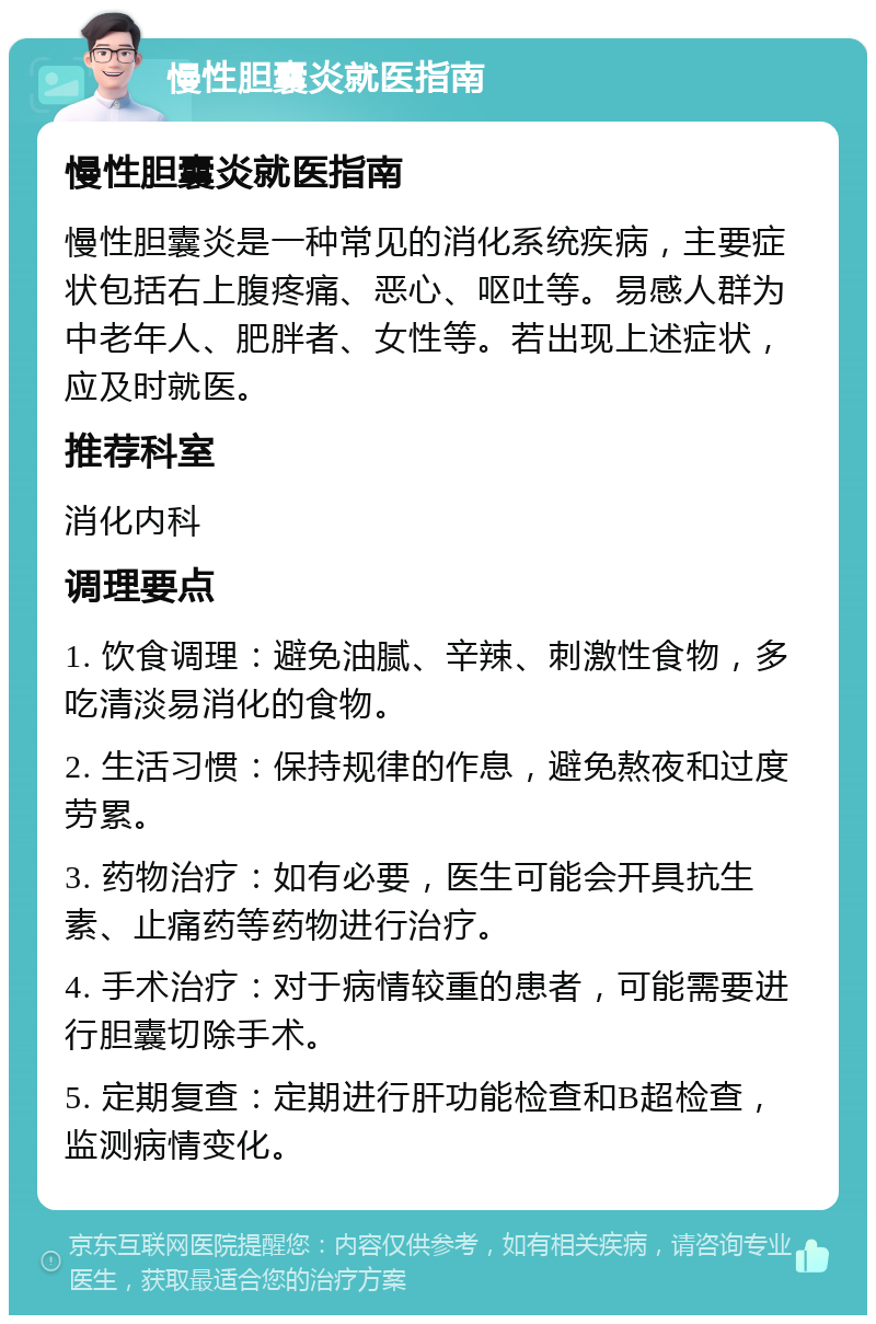 慢性胆囊炎就医指南 慢性胆囊炎就医指南 慢性胆囊炎是一种常见的消化系统疾病，主要症状包括右上腹疼痛、恶心、呕吐等。易感人群为中老年人、肥胖者、女性等。若出现上述症状，应及时就医。 推荐科室 消化内科 调理要点 1. 饮食调理：避免油腻、辛辣、刺激性食物，多吃清淡易消化的食物。 2. 生活习惯：保持规律的作息，避免熬夜和过度劳累。 3. 药物治疗：如有必要，医生可能会开具抗生素、止痛药等药物进行治疗。 4. 手术治疗：对于病情较重的患者，可能需要进行胆囊切除手术。 5. 定期复查：定期进行肝功能检查和B超检查，监测病情变化。