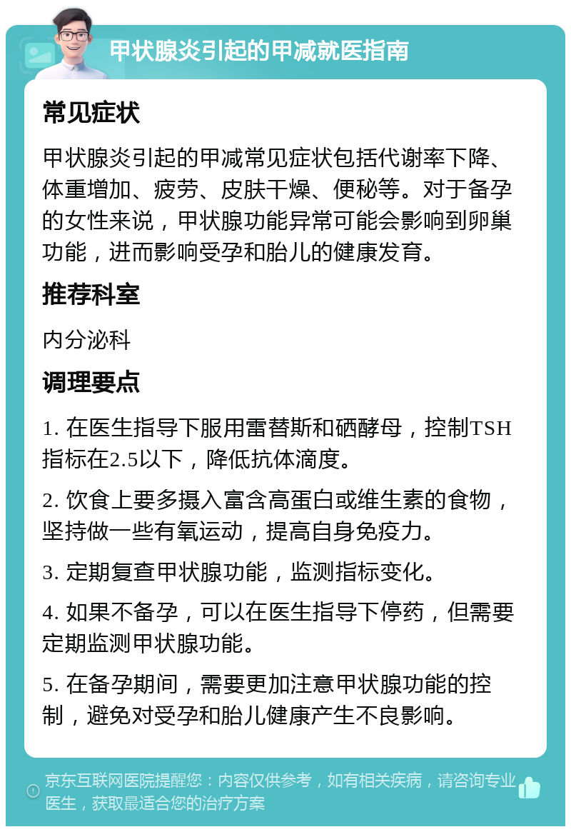 甲状腺炎引起的甲减就医指南 常见症状 甲状腺炎引起的甲减常见症状包括代谢率下降、体重增加、疲劳、皮肤干燥、便秘等。对于备孕的女性来说，甲状腺功能异常可能会影响到卵巢功能，进而影响受孕和胎儿的健康发育。 推荐科室 内分泌科 调理要点 1. 在医生指导下服用雷替斯和硒酵母，控制TSH指标在2.5以下，降低抗体滴度。 2. 饮食上要多摄入富含高蛋白或维生素的食物，坚持做一些有氧运动，提高自身免疫力。 3. 定期复查甲状腺功能，监测指标变化。 4. 如果不备孕，可以在医生指导下停药，但需要定期监测甲状腺功能。 5. 在备孕期间，需要更加注意甲状腺功能的控制，避免对受孕和胎儿健康产生不良影响。