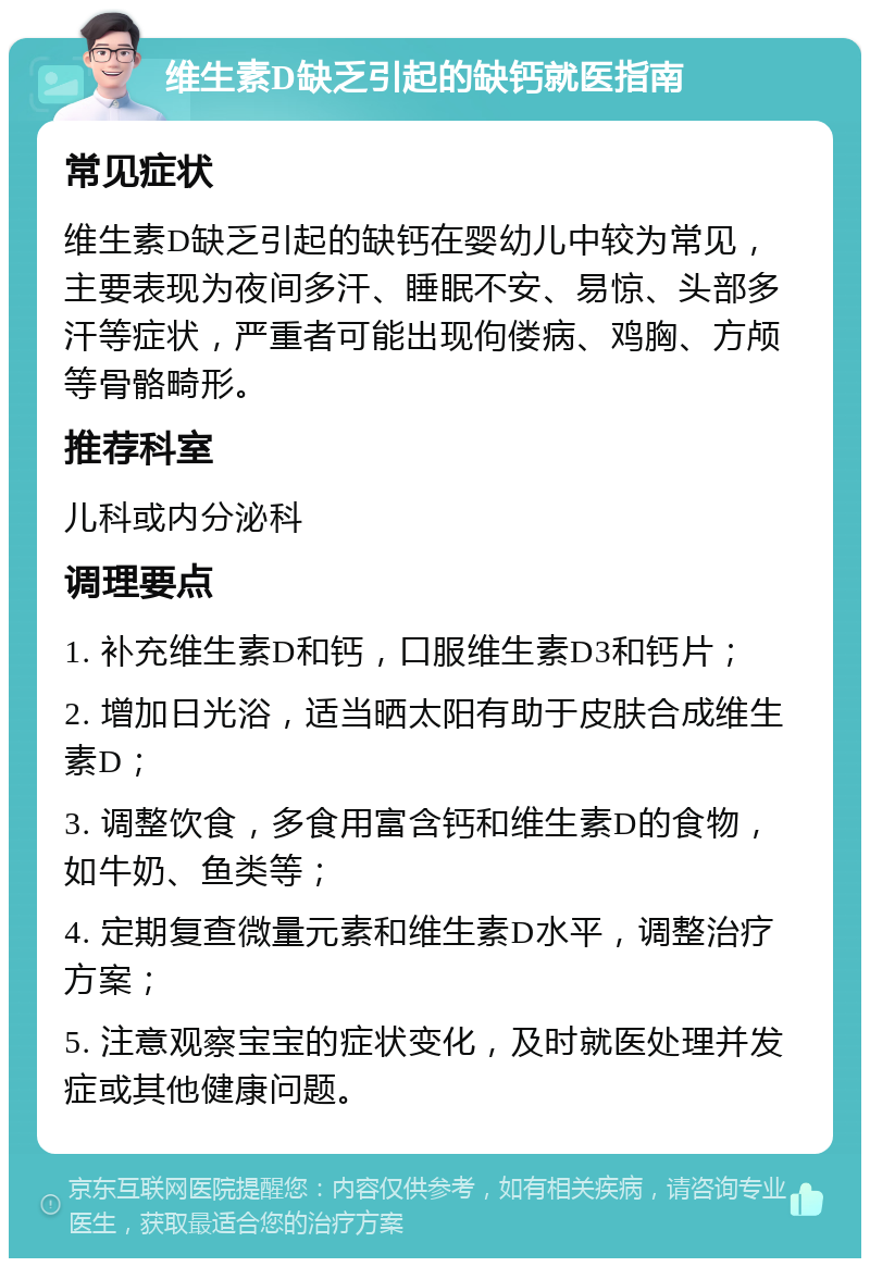 维生素D缺乏引起的缺钙就医指南 常见症状 维生素D缺乏引起的缺钙在婴幼儿中较为常见，主要表现为夜间多汗、睡眠不安、易惊、头部多汗等症状，严重者可能出现佝偻病、鸡胸、方颅等骨骼畸形。 推荐科室 儿科或内分泌科 调理要点 1. 补充维生素D和钙，口服维生素D3和钙片； 2. 增加日光浴，适当晒太阳有助于皮肤合成维生素D； 3. 调整饮食，多食用富含钙和维生素D的食物，如牛奶、鱼类等； 4. 定期复查微量元素和维生素D水平，调整治疗方案； 5. 注意观察宝宝的症状变化，及时就医处理并发症或其他健康问题。