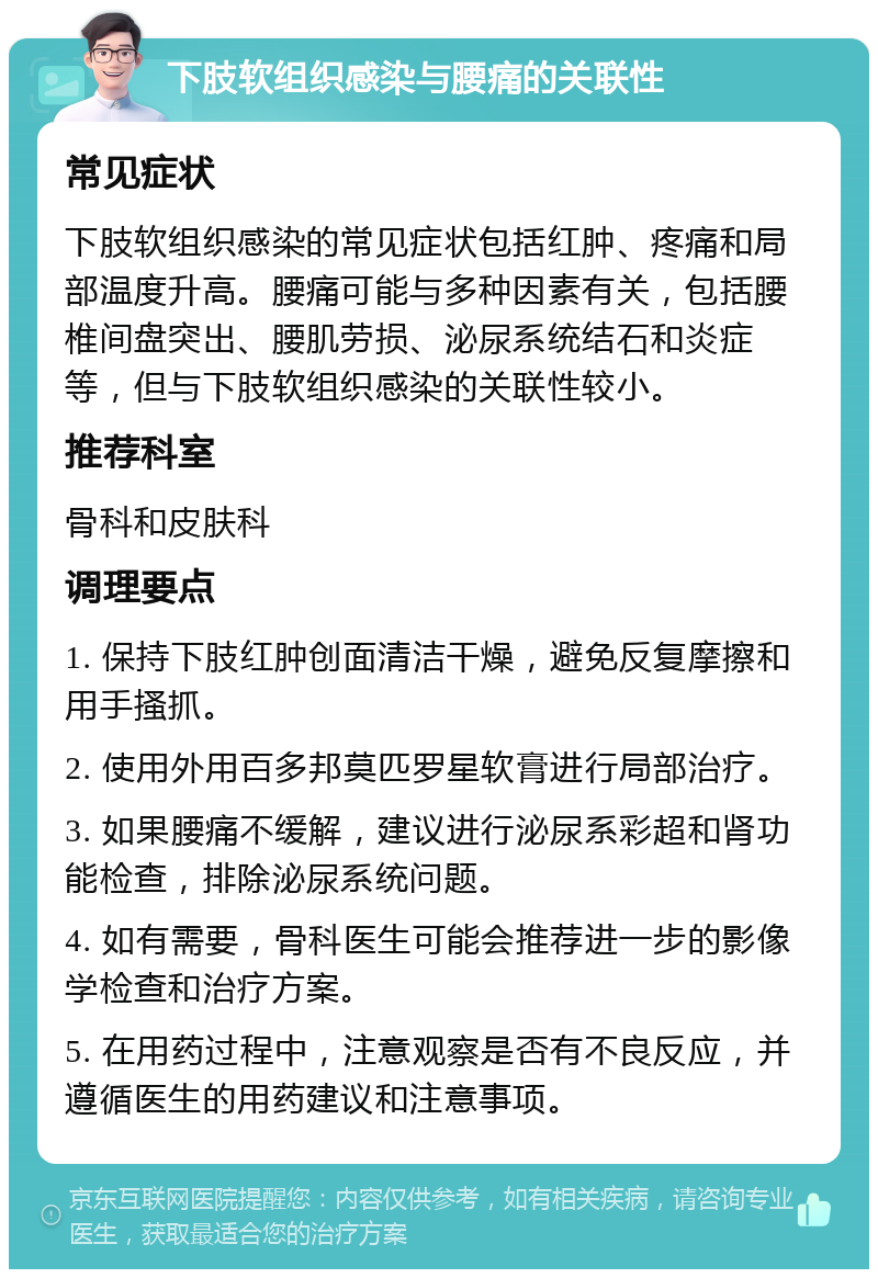 下肢软组织感染与腰痛的关联性 常见症状 下肢软组织感染的常见症状包括红肿、疼痛和局部温度升高。腰痛可能与多种因素有关，包括腰椎间盘突出、腰肌劳损、泌尿系统结石和炎症等，但与下肢软组织感染的关联性较小。 推荐科室 骨科和皮肤科 调理要点 1. 保持下肢红肿创面清洁干燥，避免反复摩擦和用手搔抓。 2. 使用外用百多邦莫匹罗星软膏进行局部治疗。 3. 如果腰痛不缓解，建议进行泌尿系彩超和肾功能检查，排除泌尿系统问题。 4. 如有需要，骨科医生可能会推荐进一步的影像学检查和治疗方案。 5. 在用药过程中，注意观察是否有不良反应，并遵循医生的用药建议和注意事项。