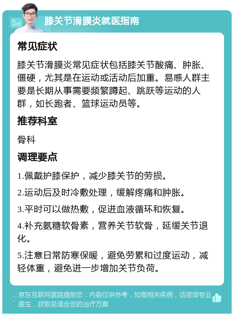 膝关节滑膜炎就医指南 常见症状 膝关节滑膜炎常见症状包括膝关节酸痛、肿胀、僵硬，尤其是在运动或活动后加重。易感人群主要是长期从事需要频繁蹲起、跳跃等运动的人群，如长跑者、篮球运动员等。 推荐科室 骨科 调理要点 1.佩戴护膝保护，减少膝关节的劳损。 2.运动后及时冷敷处理，缓解疼痛和肿胀。 3.平时可以做热敷，促进血液循环和恢复。 4.补充氨糖软骨素，营养关节软骨，延缓关节退化。 5.注意日常防寒保暖，避免劳累和过度运动，减轻体重，避免进一步增加关节负荷。