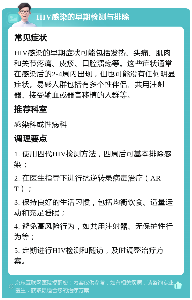 HIV感染的早期检测与排除 常见症状 HIV感染的早期症状可能包括发热、头痛、肌肉和关节疼痛、皮疹、口腔溃疡等。这些症状通常在感染后的2-4周内出现，但也可能没有任何明显症状。易感人群包括有多个性伴侣、共用注射器、接受输血或器官移植的人群等。 推荐科室 感染科或性病科 调理要点 1. 使用四代HIV检测方法，四周后可基本排除感染； 2. 在医生指导下进行抗逆转录病毒治疗（ART）； 3. 保持良好的生活习惯，包括均衡饮食、适量运动和充足睡眠； 4. 避免高风险行为，如共用注射器、无保护性行为等； 5. 定期进行HIV检测和随访，及时调整治疗方案。