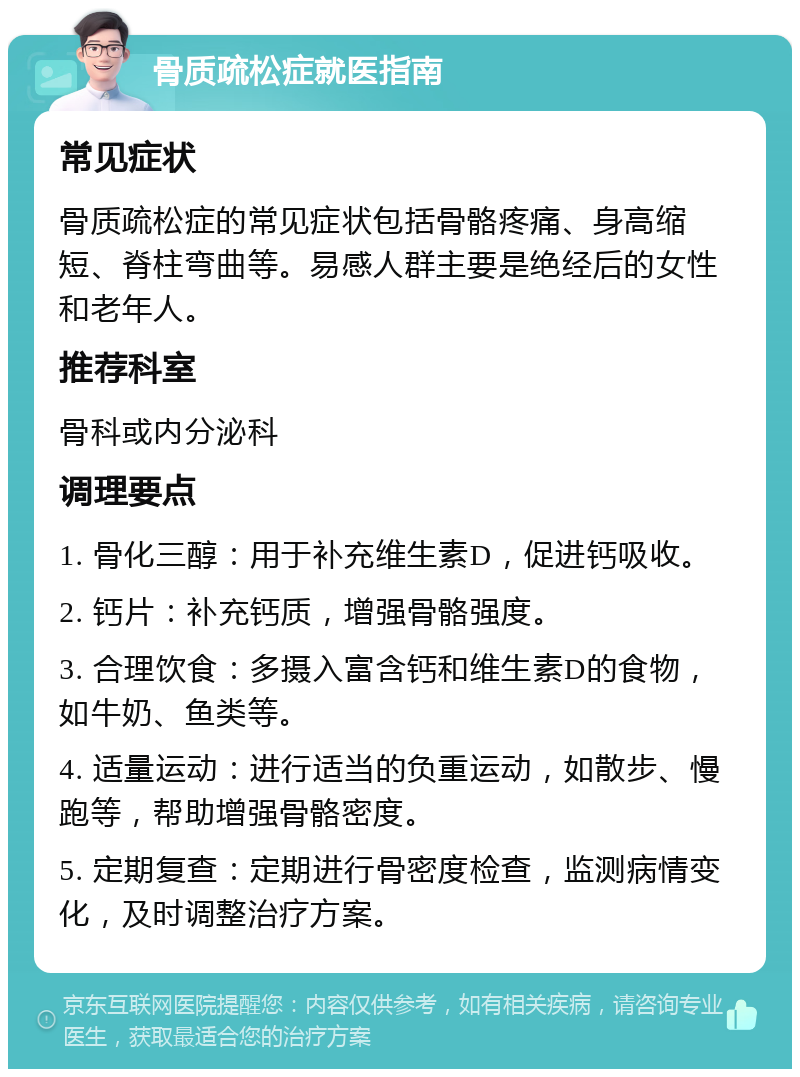 骨质疏松症就医指南 常见症状 骨质疏松症的常见症状包括骨骼疼痛、身高缩短、脊柱弯曲等。易感人群主要是绝经后的女性和老年人。 推荐科室 骨科或内分泌科 调理要点 1. 骨化三醇：用于补充维生素D，促进钙吸收。 2. 钙片：补充钙质，增强骨骼强度。 3. 合理饮食：多摄入富含钙和维生素D的食物，如牛奶、鱼类等。 4. 适量运动：进行适当的负重运动，如散步、慢跑等，帮助增强骨骼密度。 5. 定期复查：定期进行骨密度检查，监测病情变化，及时调整治疗方案。