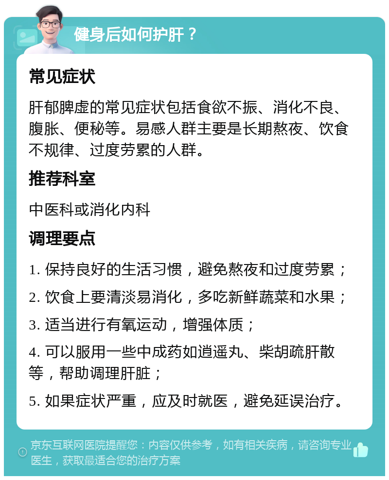 健身后如何护肝？ 常见症状 肝郁脾虚的常见症状包括食欲不振、消化不良、腹胀、便秘等。易感人群主要是长期熬夜、饮食不规律、过度劳累的人群。 推荐科室 中医科或消化内科 调理要点 1. 保持良好的生活习惯，避免熬夜和过度劳累； 2. 饮食上要清淡易消化，多吃新鲜蔬菜和水果； 3. 适当进行有氧运动，增强体质； 4. 可以服用一些中成药如逍遥丸、柴胡疏肝散等，帮助调理肝脏； 5. 如果症状严重，应及时就医，避免延误治疗。