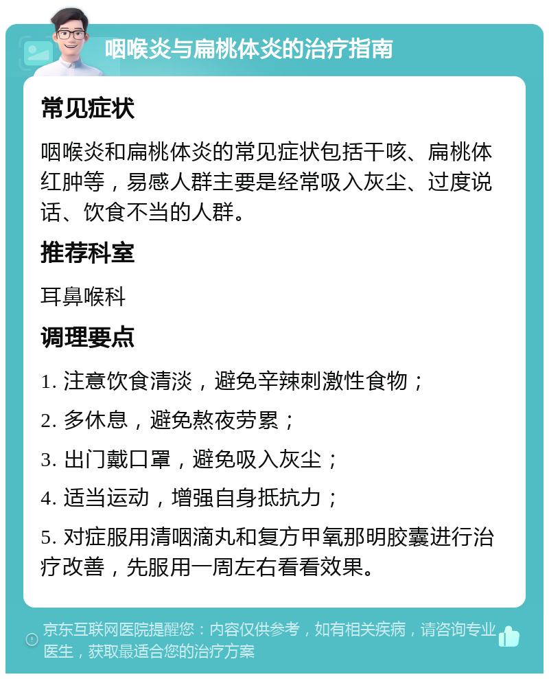 咽喉炎与扁桃体炎的治疗指南 常见症状 咽喉炎和扁桃体炎的常见症状包括干咳、扁桃体红肿等，易感人群主要是经常吸入灰尘、过度说话、饮食不当的人群。 推荐科室 耳鼻喉科 调理要点 1. 注意饮食清淡，避免辛辣刺激性食物； 2. 多休息，避免熬夜劳累； 3. 出门戴口罩，避免吸入灰尘； 4. 适当运动，增强自身抵抗力； 5. 对症服用清咽滴丸和复方甲氧那明胶囊进行治疗改善，先服用一周左右看看效果。