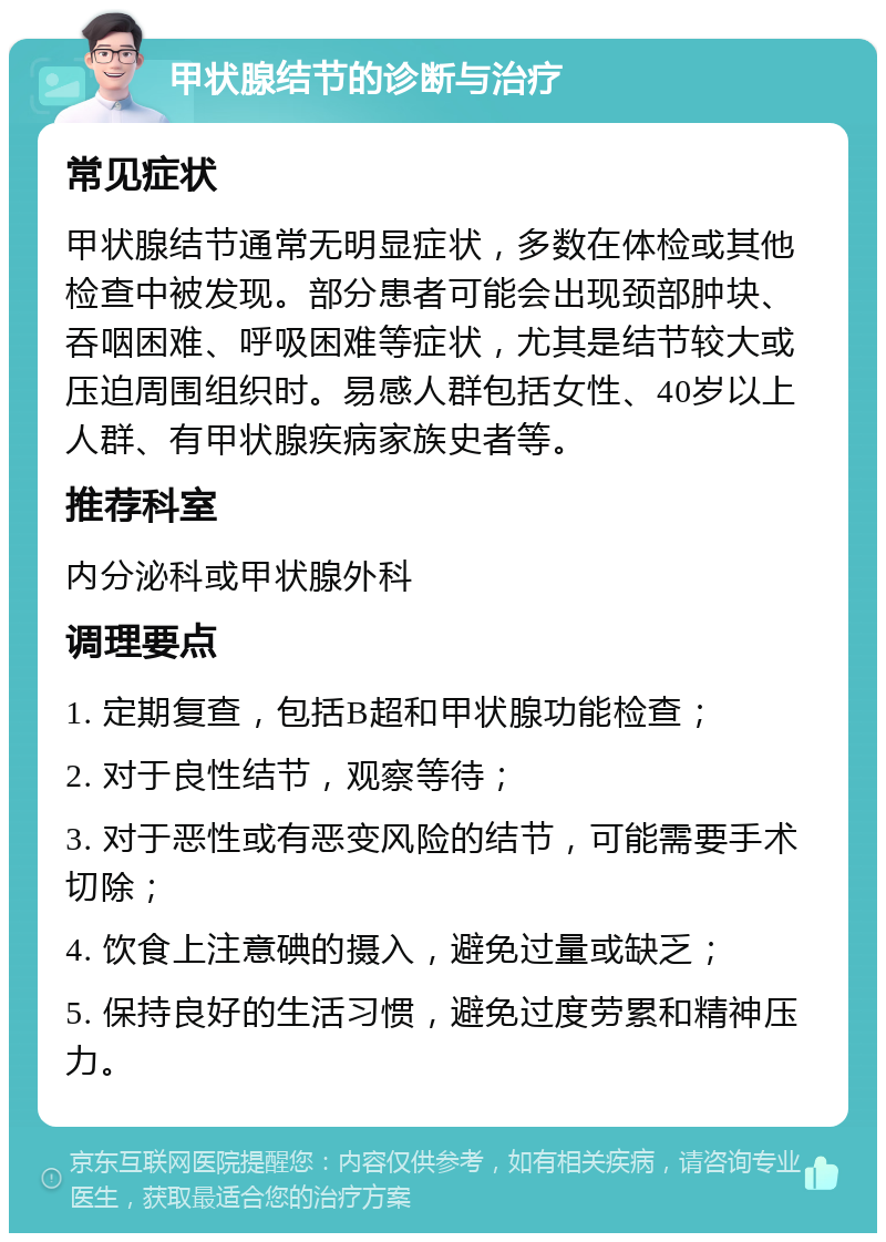 甲状腺结节的诊断与治疗 常见症状 甲状腺结节通常无明显症状，多数在体检或其他检查中被发现。部分患者可能会出现颈部肿块、吞咽困难、呼吸困难等症状，尤其是结节较大或压迫周围组织时。易感人群包括女性、40岁以上人群、有甲状腺疾病家族史者等。 推荐科室 内分泌科或甲状腺外科 调理要点 1. 定期复查，包括B超和甲状腺功能检查； 2. 对于良性结节，观察等待； 3. 对于恶性或有恶变风险的结节，可能需要手术切除； 4. 饮食上注意碘的摄入，避免过量或缺乏； 5. 保持良好的生活习惯，避免过度劳累和精神压力。