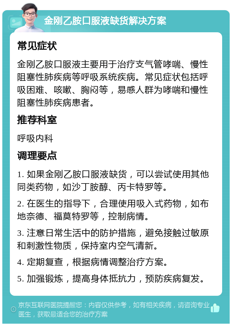 金刚乙胺口服液缺货解决方案 常见症状 金刚乙胺口服液主要用于治疗支气管哮喘、慢性阻塞性肺疾病等呼吸系统疾病。常见症状包括呼吸困难、咳嗽、胸闷等，易感人群为哮喘和慢性阻塞性肺疾病患者。 推荐科室 呼吸内科 调理要点 1. 如果金刚乙胺口服液缺货，可以尝试使用其他同类药物，如沙丁胺醇、丙卡特罗等。 2. 在医生的指导下，合理使用吸入式药物，如布地奈德、福莫特罗等，控制病情。 3. 注意日常生活中的防护措施，避免接触过敏原和刺激性物质，保持室内空气清新。 4. 定期复查，根据病情调整治疗方案。 5. 加强锻炼，提高身体抵抗力，预防疾病复发。