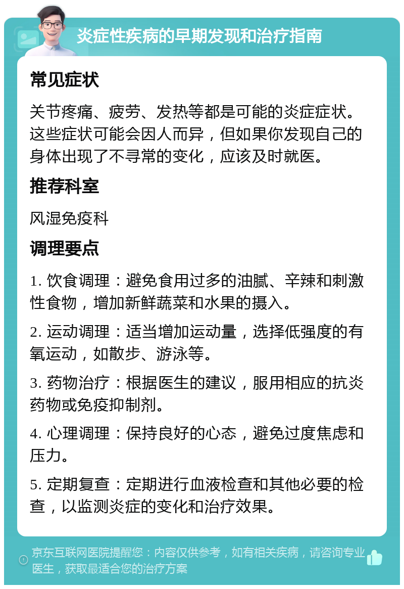 炎症性疾病的早期发现和治疗指南 常见症状 关节疼痛、疲劳、发热等都是可能的炎症症状。这些症状可能会因人而异，但如果你发现自己的身体出现了不寻常的变化，应该及时就医。 推荐科室 风湿免疫科 调理要点 1. 饮食调理：避免食用过多的油腻、辛辣和刺激性食物，增加新鲜蔬菜和水果的摄入。 2. 运动调理：适当增加运动量，选择低强度的有氧运动，如散步、游泳等。 3. 药物治疗：根据医生的建议，服用相应的抗炎药物或免疫抑制剂。 4. 心理调理：保持良好的心态，避免过度焦虑和压力。 5. 定期复查：定期进行血液检查和其他必要的检查，以监测炎症的变化和治疗效果。