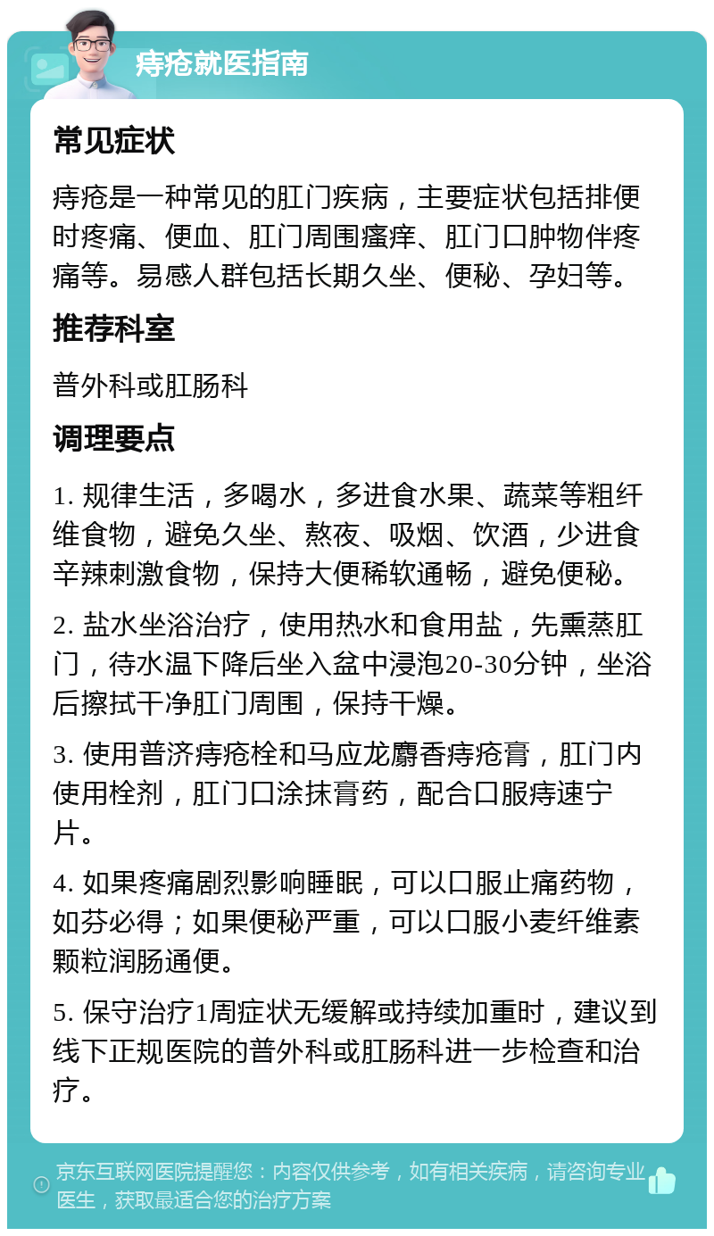 痔疮就医指南 常见症状 痔疮是一种常见的肛门疾病，主要症状包括排便时疼痛、便血、肛门周围瘙痒、肛门口肿物伴疼痛等。易感人群包括长期久坐、便秘、孕妇等。 推荐科室 普外科或肛肠科 调理要点 1. 规律生活，多喝水，多进食水果、蔬菜等粗纤维食物，避免久坐、熬夜、吸烟、饮酒，少进食辛辣刺激食物，保持大便稀软通畅，避免便秘。 2. 盐水坐浴治疗，使用热水和食用盐，先熏蒸肛门，待水温下降后坐入盆中浸泡20-30分钟，坐浴后擦拭干净肛门周围，保持干燥。 3. 使用普济痔疮栓和马应龙麝香痔疮膏，肛门内使用栓剂，肛门口涂抹膏药，配合口服痔速宁片。 4. 如果疼痛剧烈影响睡眠，可以口服止痛药物，如芬必得；如果便秘严重，可以口服小麦纤维素颗粒润肠通便。 5. 保守治疗1周症状无缓解或持续加重时，建议到线下正规医院的普外科或肛肠科进一步检查和治疗。