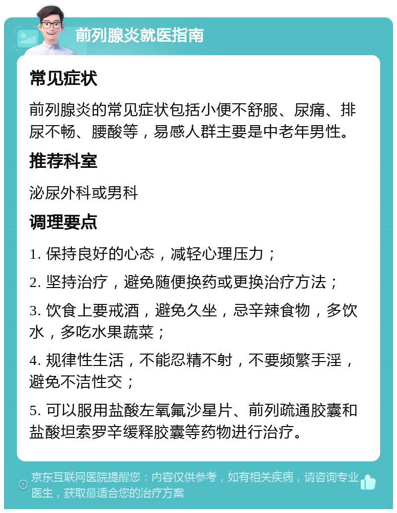 前列腺炎就医指南 常见症状 前列腺炎的常见症状包括小便不舒服、尿痛、排尿不畅、腰酸等，易感人群主要是中老年男性。 推荐科室 泌尿外科或男科 调理要点 1. 保持良好的心态，减轻心理压力； 2. 坚持治疗，避免随便换药或更换治疗方法； 3. 饮食上要戒酒，避免久坐，忌辛辣食物，多饮水，多吃水果蔬菜； 4. 规律性生活，不能忍精不射，不要频繁手淫，避免不洁性交； 5. 可以服用盐酸左氧氟沙星片、前列疏通胶囊和盐酸坦索罗辛缓释胶囊等药物进行治疗。