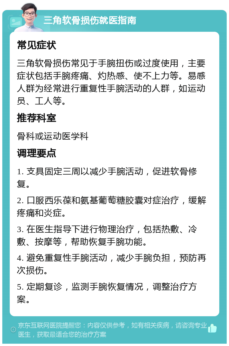 三角软骨损伤就医指南 常见症状 三角软骨损伤常见于手腕扭伤或过度使用，主要症状包括手腕疼痛、灼热感、使不上力等。易感人群为经常进行重复性手腕活动的人群，如运动员、工人等。 推荐科室 骨科或运动医学科 调理要点 1. 支具固定三周以减少手腕活动，促进软骨修复。 2. 口服西乐葆和氨基葡萄糖胶囊对症治疗，缓解疼痛和炎症。 3. 在医生指导下进行物理治疗，包括热敷、冷敷、按摩等，帮助恢复手腕功能。 4. 避免重复性手腕活动，减少手腕负担，预防再次损伤。 5. 定期复诊，监测手腕恢复情况，调整治疗方案。