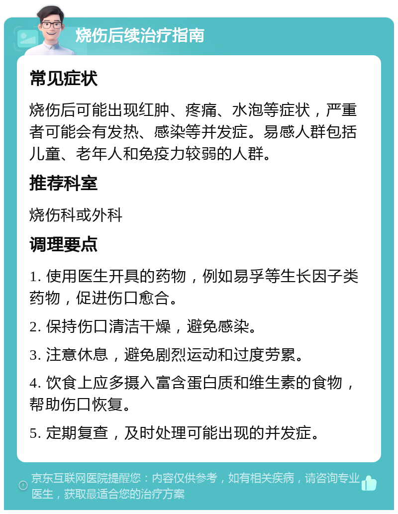 烧伤后续治疗指南 常见症状 烧伤后可能出现红肿、疼痛、水泡等症状，严重者可能会有发热、感染等并发症。易感人群包括儿童、老年人和免疫力较弱的人群。 推荐科室 烧伤科或外科 调理要点 1. 使用医生开具的药物，例如易孚等生长因子类药物，促进伤口愈合。 2. 保持伤口清洁干燥，避免感染。 3. 注意休息，避免剧烈运动和过度劳累。 4. 饮食上应多摄入富含蛋白质和维生素的食物，帮助伤口恢复。 5. 定期复查，及时处理可能出现的并发症。