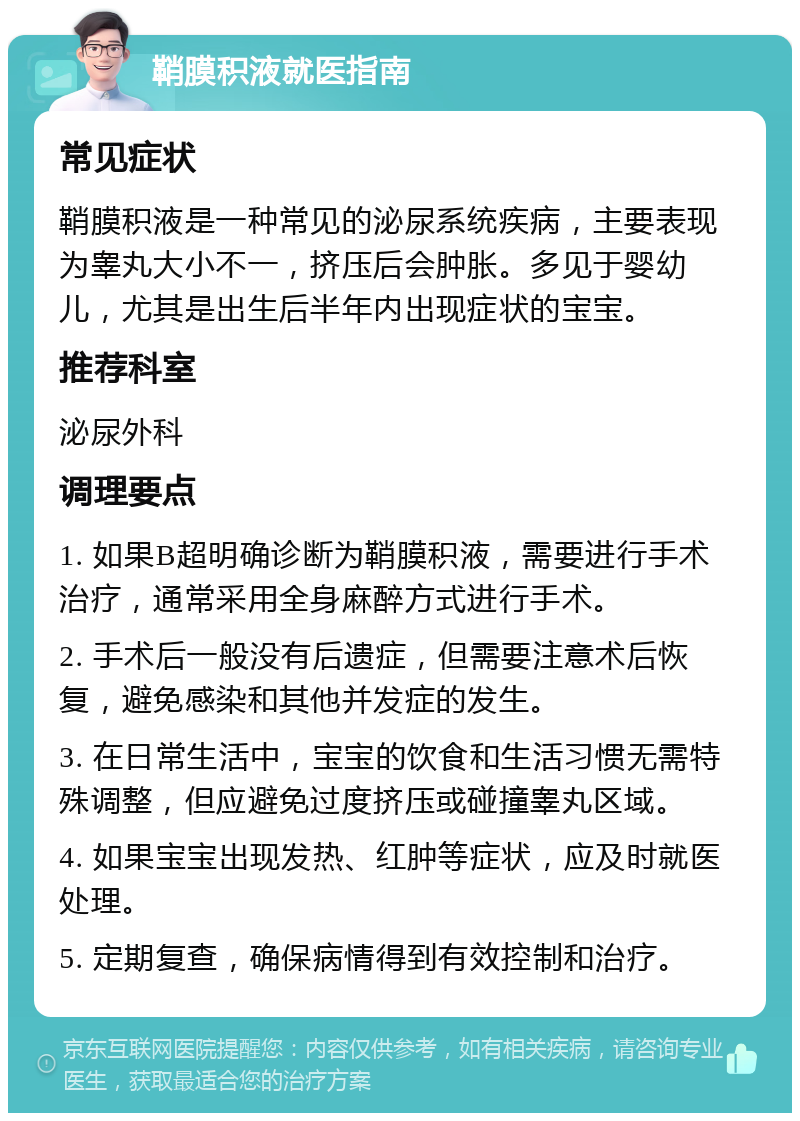 鞘膜积液就医指南 常见症状 鞘膜积液是一种常见的泌尿系统疾病，主要表现为睾丸大小不一，挤压后会肿胀。多见于婴幼儿，尤其是出生后半年内出现症状的宝宝。 推荐科室 泌尿外科 调理要点 1. 如果B超明确诊断为鞘膜积液，需要进行手术治疗，通常采用全身麻醉方式进行手术。 2. 手术后一般没有后遗症，但需要注意术后恢复，避免感染和其他并发症的发生。 3. 在日常生活中，宝宝的饮食和生活习惯无需特殊调整，但应避免过度挤压或碰撞睾丸区域。 4. 如果宝宝出现发热、红肿等症状，应及时就医处理。 5. 定期复查，确保病情得到有效控制和治疗。