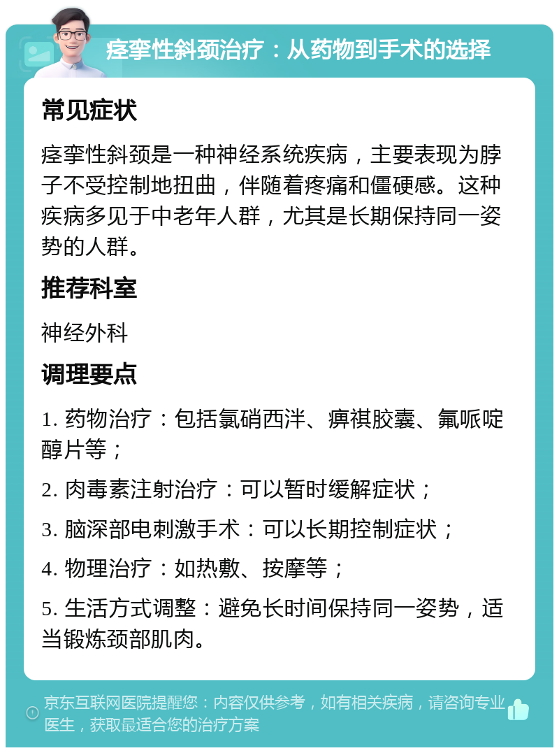 痉挛性斜颈治疗：从药物到手术的选择 常见症状 痉挛性斜颈是一种神经系统疾病，主要表现为脖子不受控制地扭曲，伴随着疼痛和僵硬感。这种疾病多见于中老年人群，尤其是长期保持同一姿势的人群。 推荐科室 神经外科 调理要点 1. 药物治疗：包括氯硝西泮、痹祺胶囊、氟哌啶醇片等； 2. 肉毒素注射治疗：可以暂时缓解症状； 3. 脑深部电刺激手术：可以长期控制症状； 4. 物理治疗：如热敷、按摩等； 5. 生活方式调整：避免长时间保持同一姿势，适当锻炼颈部肌肉。