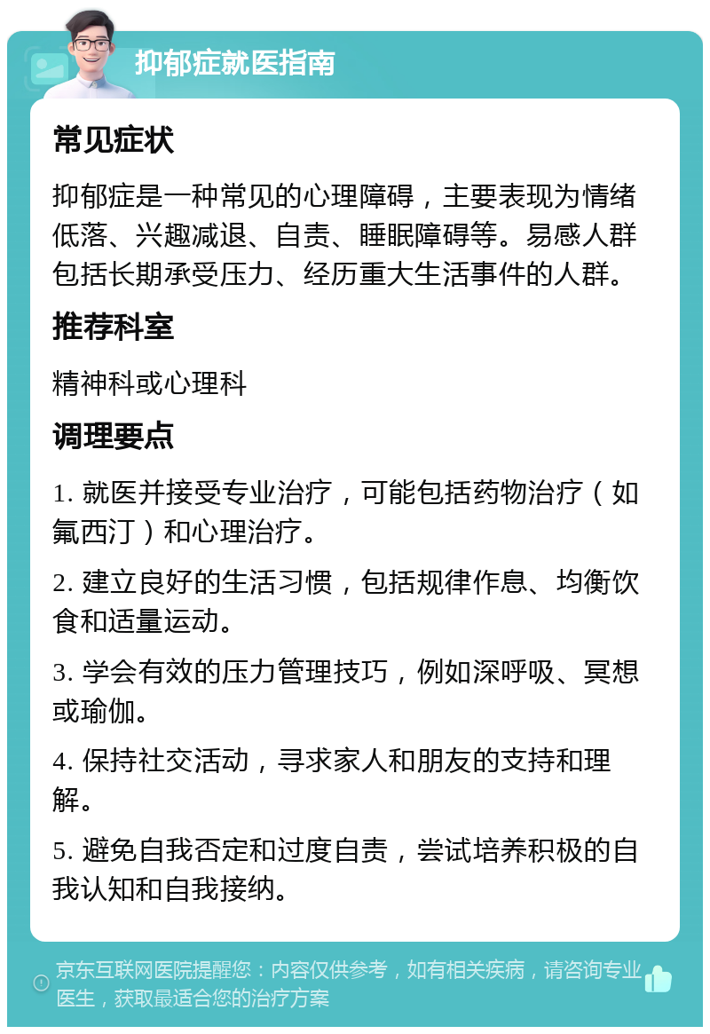 抑郁症就医指南 常见症状 抑郁症是一种常见的心理障碍，主要表现为情绪低落、兴趣减退、自责、睡眠障碍等。易感人群包括长期承受压力、经历重大生活事件的人群。 推荐科室 精神科或心理科 调理要点 1. 就医并接受专业治疗，可能包括药物治疗（如氟西汀）和心理治疗。 2. 建立良好的生活习惯，包括规律作息、均衡饮食和适量运动。 3. 学会有效的压力管理技巧，例如深呼吸、冥想或瑜伽。 4. 保持社交活动，寻求家人和朋友的支持和理解。 5. 避免自我否定和过度自责，尝试培养积极的自我认知和自我接纳。