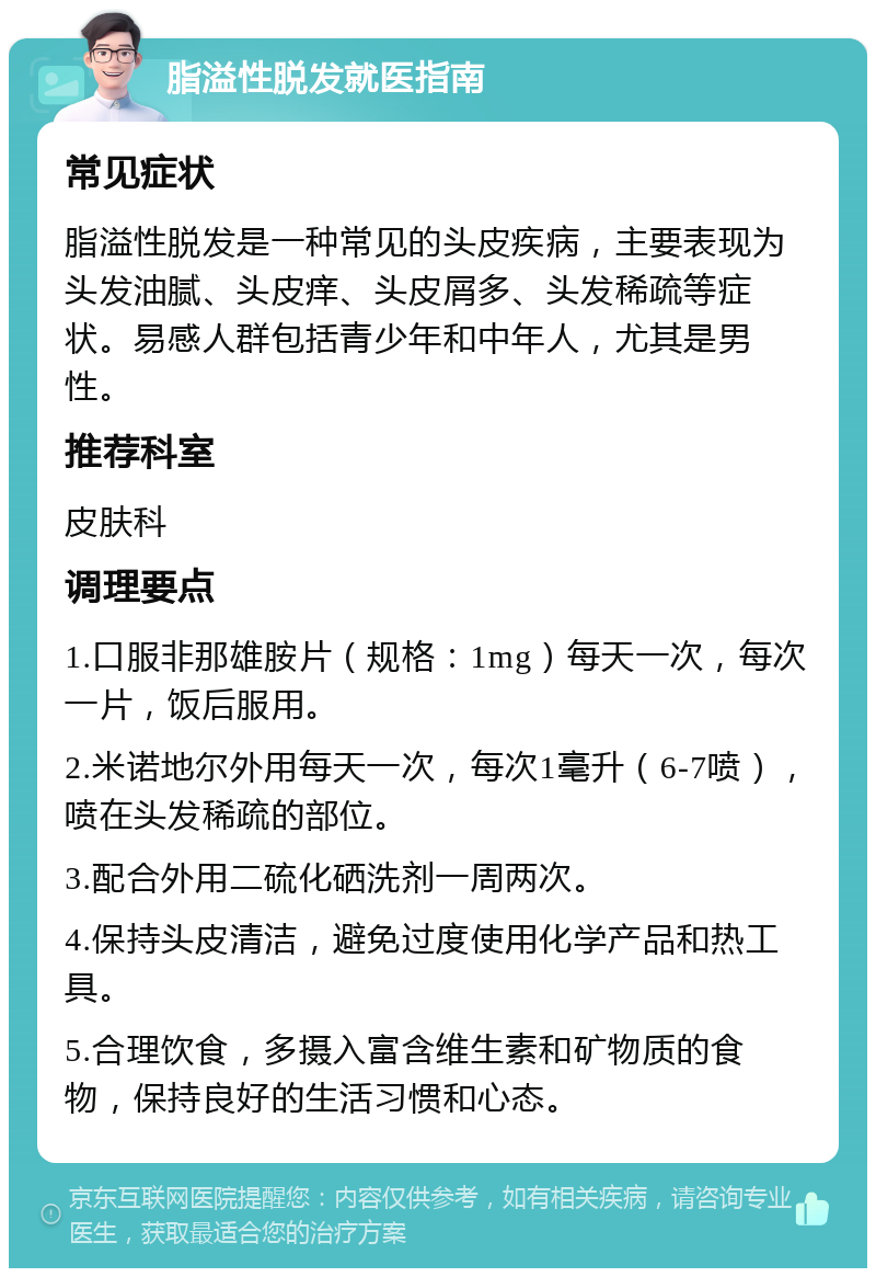 脂溢性脱发就医指南 常见症状 脂溢性脱发是一种常见的头皮疾病，主要表现为头发油腻、头皮痒、头皮屑多、头发稀疏等症状。易感人群包括青少年和中年人，尤其是男性。 推荐科室 皮肤科 调理要点 1.口服非那雄胺片（规格：1mg）每天一次，每次一片，饭后服用。 2.米诺地尔外用每天一次，每次1毫升（6-7喷），喷在头发稀疏的部位。 3.配合外用二硫化硒洗剂一周两次。 4.保持头皮清洁，避免过度使用化学产品和热工具。 5.合理饮食，多摄入富含维生素和矿物质的食物，保持良好的生活习惯和心态。