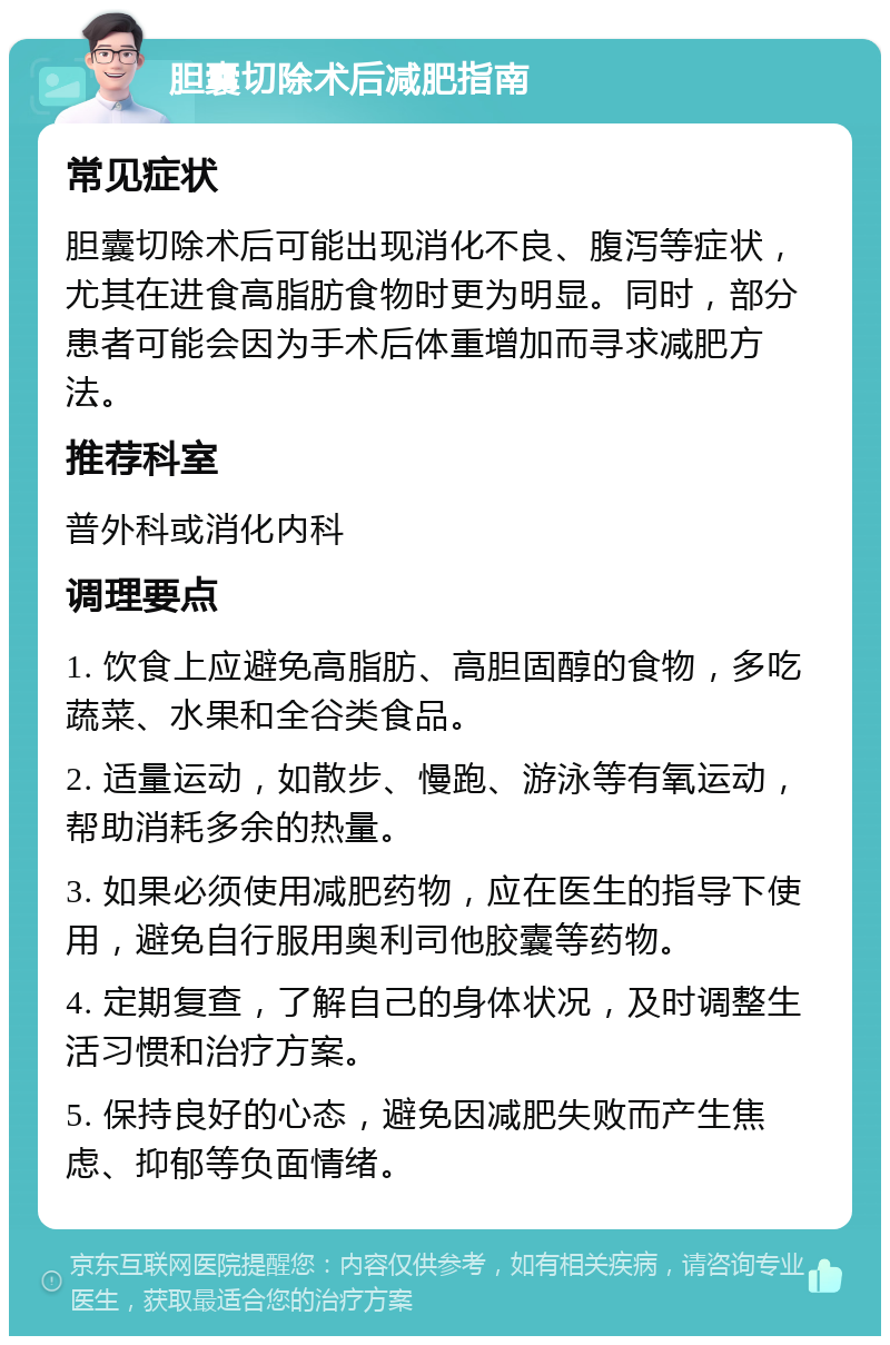 胆囊切除术后减肥指南 常见症状 胆囊切除术后可能出现消化不良、腹泻等症状，尤其在进食高脂肪食物时更为明显。同时，部分患者可能会因为手术后体重增加而寻求减肥方法。 推荐科室 普外科或消化内科 调理要点 1. 饮食上应避免高脂肪、高胆固醇的食物，多吃蔬菜、水果和全谷类食品。 2. 适量运动，如散步、慢跑、游泳等有氧运动，帮助消耗多余的热量。 3. 如果必须使用减肥药物，应在医生的指导下使用，避免自行服用奥利司他胶囊等药物。 4. 定期复查，了解自己的身体状况，及时调整生活习惯和治疗方案。 5. 保持良好的心态，避免因减肥失败而产生焦虑、抑郁等负面情绪。