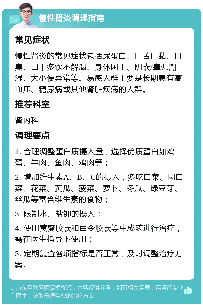 慢性肾炎调理指南 常见症状 慢性肾炎的常见症状包括尿蛋白、口苦口黏、口臭、口干多饮不解渴、身体困重、阴囊/睾丸潮湿、大小便异常等。易感人群主要是长期患有高血压、糖尿病或其他肾脏疾病的人群。 推荐科室 肾内科 调理要点 1. 合理调整蛋白质摄入量，选择优质蛋白如鸡蛋、牛肉、鱼肉、鸡肉等； 2. 增加维生素A、B、C的摄入，多吃白菜、圆白菜、花菜、黄瓜、菠菜、萝卜、冬瓜、绿豆芽、丝瓜等富含维生素的食物； 3. 限制水、盐钾的摄入； 4. 使用黄葵胶囊和百令胶囊等中成药进行治疗，需在医生指导下使用； 5. 定期复查各项指标是否正常，及时调整治疗方案。