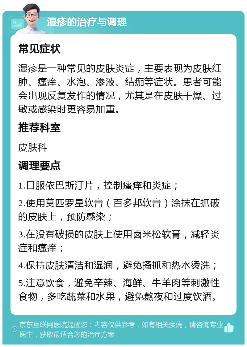 湿疹的治疗与调理 常见症状 湿疹是一种常见的皮肤炎症，主要表现为皮肤红肿、瘙痒、水泡、渗液、结痂等症状。患者可能会出现反复发作的情况，尤其是在皮肤干燥、过敏或感染时更容易加重。 推荐科室 皮肤科 调理要点 1.口服依巴斯汀片，控制瘙痒和炎症； 2.使用莫匹罗星软膏（百多邦软膏）涂抹在抓破的皮肤上，预防感染； 3.在没有破损的皮肤上使用卤米松软膏，减轻炎症和瘙痒； 4.保持皮肤清洁和湿润，避免搔抓和热水烫洗； 5.注意饮食，避免辛辣、海鲜、牛羊肉等刺激性食物，多吃蔬菜和水果，避免熬夜和过度饮酒。