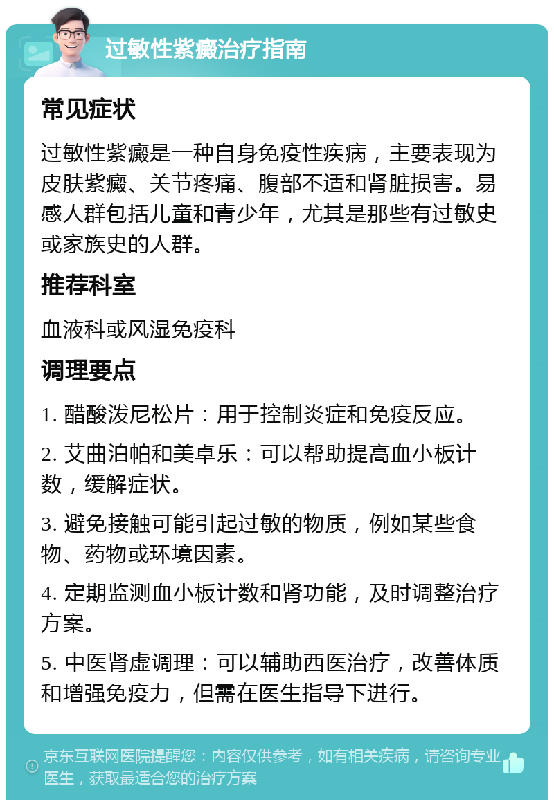 过敏性紫癜治疗指南 常见症状 过敏性紫癜是一种自身免疫性疾病，主要表现为皮肤紫癜、关节疼痛、腹部不适和肾脏损害。易感人群包括儿童和青少年，尤其是那些有过敏史或家族史的人群。 推荐科室 血液科或风湿免疫科 调理要点 1. 醋酸泼尼松片：用于控制炎症和免疫反应。 2. 艾曲泊帕和美卓乐：可以帮助提高血小板计数，缓解症状。 3. 避免接触可能引起过敏的物质，例如某些食物、药物或环境因素。 4. 定期监测血小板计数和肾功能，及时调整治疗方案。 5. 中医肾虚调理：可以辅助西医治疗，改善体质和增强免疫力，但需在医生指导下进行。