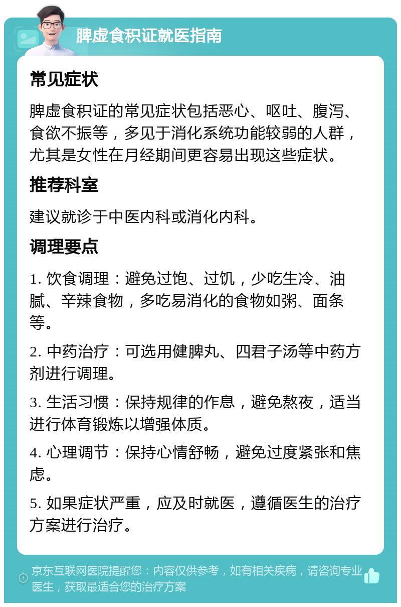 脾虚食积证就医指南 常见症状 脾虚食积证的常见症状包括恶心、呕吐、腹泻、食欲不振等，多见于消化系统功能较弱的人群，尤其是女性在月经期间更容易出现这些症状。 推荐科室 建议就诊于中医内科或消化内科。 调理要点 1. 饮食调理：避免过饱、过饥，少吃生冷、油腻、辛辣食物，多吃易消化的食物如粥、面条等。 2. 中药治疗：可选用健脾丸、四君子汤等中药方剂进行调理。 3. 生活习惯：保持规律的作息，避免熬夜，适当进行体育锻炼以增强体质。 4. 心理调节：保持心情舒畅，避免过度紧张和焦虑。 5. 如果症状严重，应及时就医，遵循医生的治疗方案进行治疗。