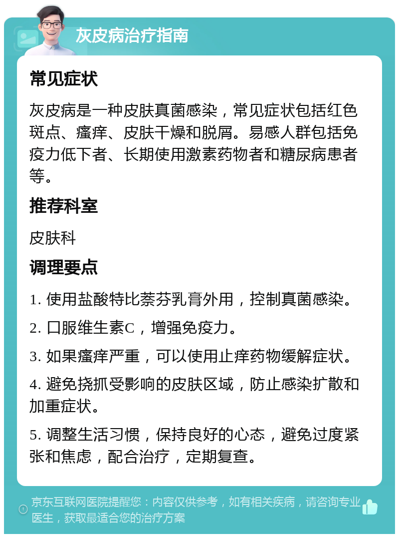 灰皮病治疗指南 常见症状 灰皮病是一种皮肤真菌感染，常见症状包括红色斑点、瘙痒、皮肤干燥和脱屑。易感人群包括免疫力低下者、长期使用激素药物者和糖尿病患者等。 推荐科室 皮肤科 调理要点 1. 使用盐酸特比萘芬乳膏外用，控制真菌感染。 2. 口服维生素C，增强免疫力。 3. 如果瘙痒严重，可以使用止痒药物缓解症状。 4. 避免挠抓受影响的皮肤区域，防止感染扩散和加重症状。 5. 调整生活习惯，保持良好的心态，避免过度紧张和焦虑，配合治疗，定期复查。