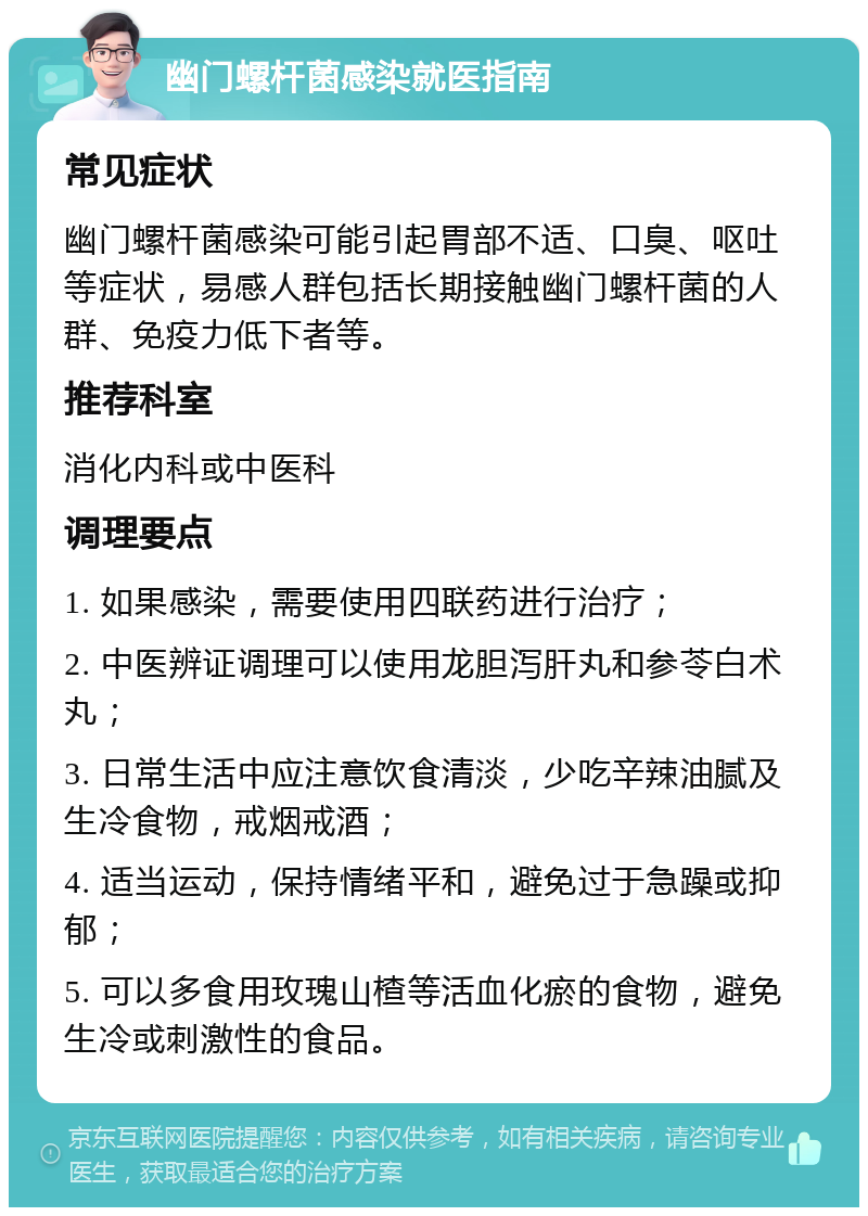 幽门螺杆菌感染就医指南 常见症状 幽门螺杆菌感染可能引起胃部不适、口臭、呕吐等症状，易感人群包括长期接触幽门螺杆菌的人群、免疫力低下者等。 推荐科室 消化内科或中医科 调理要点 1. 如果感染，需要使用四联药进行治疗； 2. 中医辨证调理可以使用龙胆泻肝丸和参苓白术丸； 3. 日常生活中应注意饮食清淡，少吃辛辣油腻及生冷食物，戒烟戒酒； 4. 适当运动，保持情绪平和，避免过于急躁或抑郁； 5. 可以多食用玫瑰山楂等活血化瘀的食物，避免生冷或刺激性的食品。