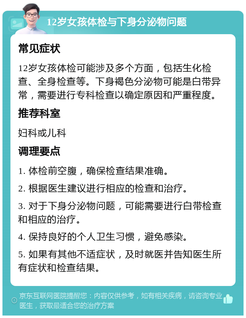 12岁女孩体检与下身分泌物问题 常见症状 12岁女孩体检可能涉及多个方面，包括生化检查、全身检查等。下身褐色分泌物可能是白带异常，需要进行专科检查以确定原因和严重程度。 推荐科室 妇科或儿科 调理要点 1. 体检前空腹，确保检查结果准确。 2. 根据医生建议进行相应的检查和治疗。 3. 对于下身分泌物问题，可能需要进行白带检查和相应的治疗。 4. 保持良好的个人卫生习惯，避免感染。 5. 如果有其他不适症状，及时就医并告知医生所有症状和检查结果。