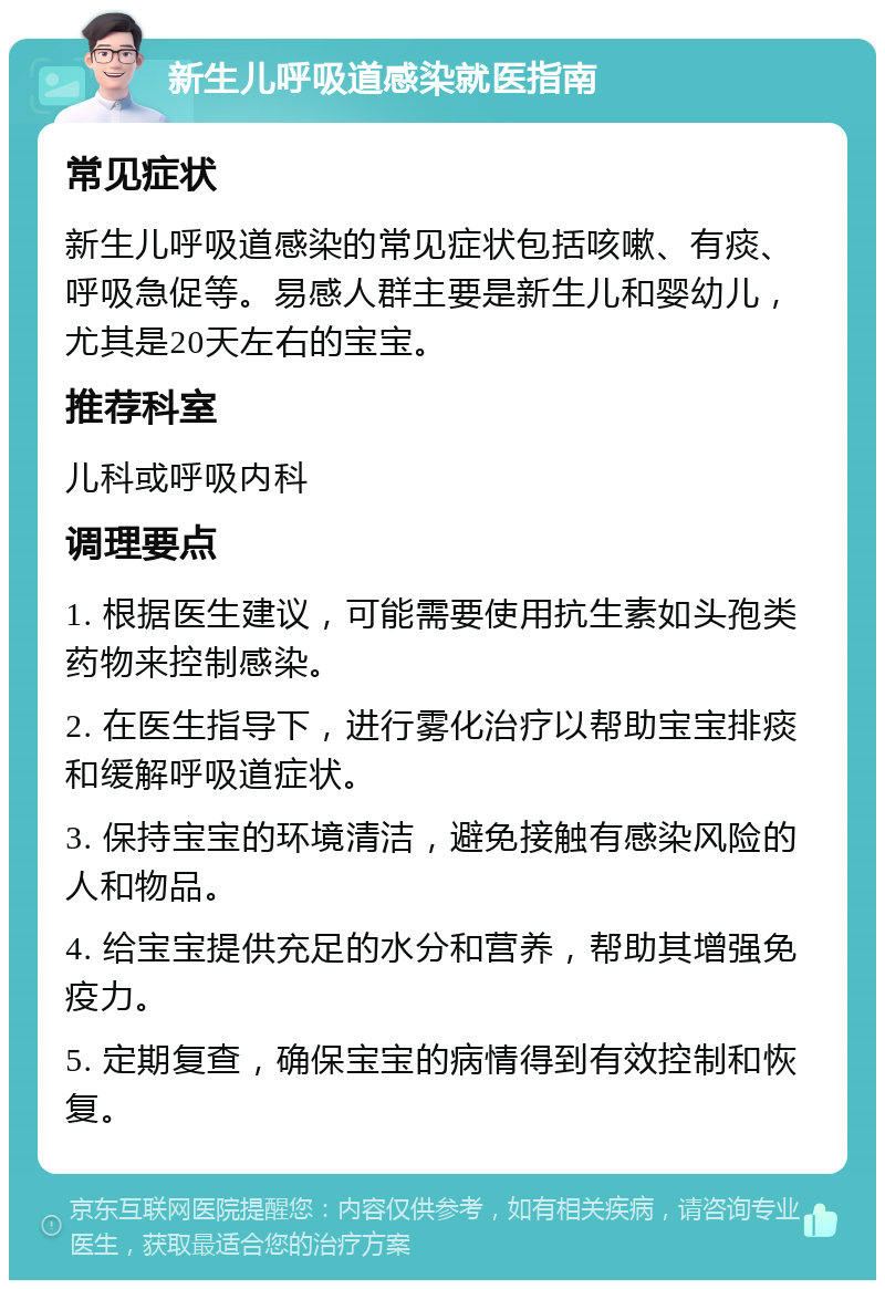 新生儿呼吸道感染就医指南 常见症状 新生儿呼吸道感染的常见症状包括咳嗽、有痰、呼吸急促等。易感人群主要是新生儿和婴幼儿，尤其是20天左右的宝宝。 推荐科室 儿科或呼吸内科 调理要点 1. 根据医生建议，可能需要使用抗生素如头孢类药物来控制感染。 2. 在医生指导下，进行雾化治疗以帮助宝宝排痰和缓解呼吸道症状。 3. 保持宝宝的环境清洁，避免接触有感染风险的人和物品。 4. 给宝宝提供充足的水分和营养，帮助其增强免疫力。 5. 定期复查，确保宝宝的病情得到有效控制和恢复。