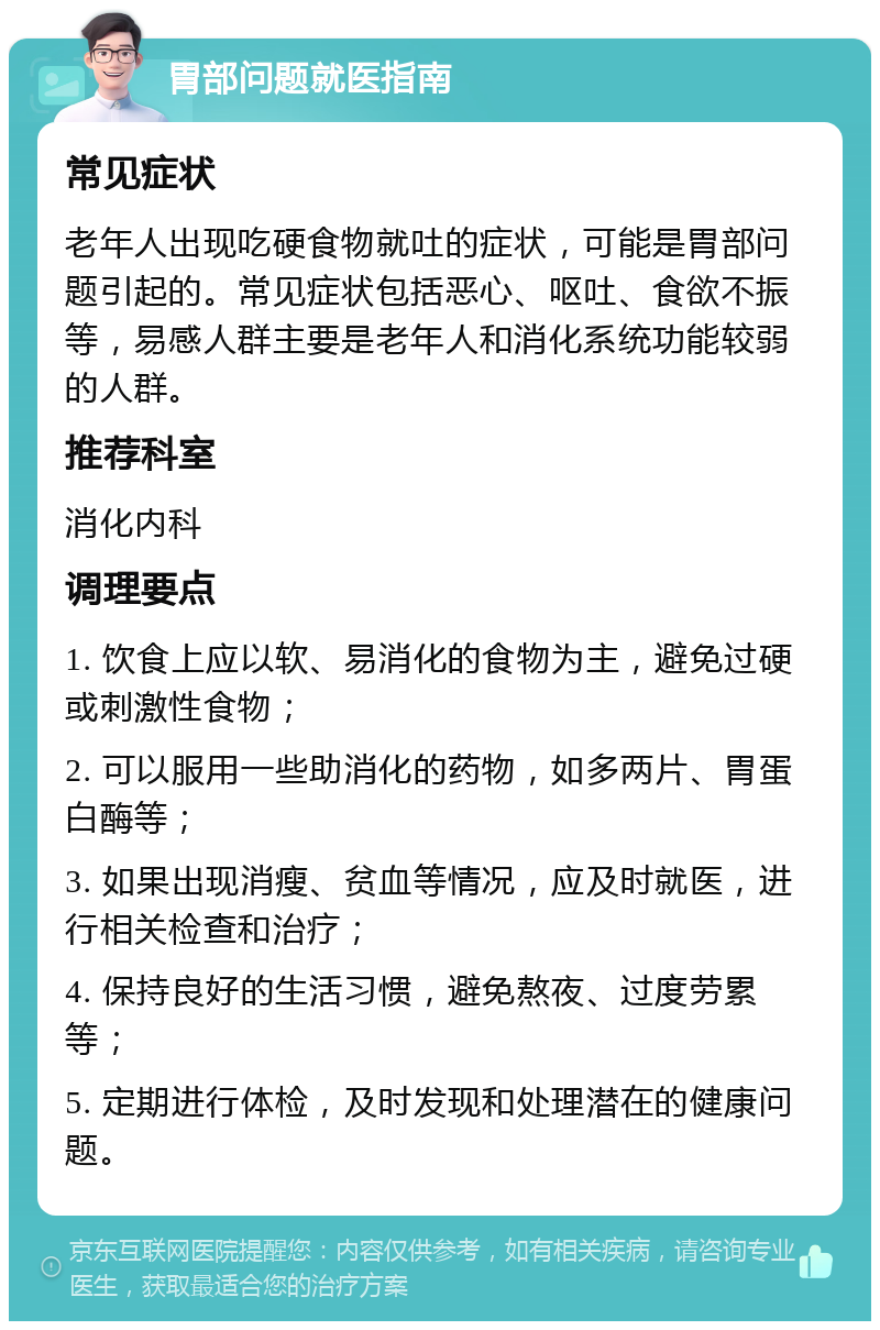 胃部问题就医指南 常见症状 老年人出现吃硬食物就吐的症状，可能是胃部问题引起的。常见症状包括恶心、呕吐、食欲不振等，易感人群主要是老年人和消化系统功能较弱的人群。 推荐科室 消化内科 调理要点 1. 饮食上应以软、易消化的食物为主，避免过硬或刺激性食物； 2. 可以服用一些助消化的药物，如多两片、胃蛋白酶等； 3. 如果出现消瘦、贫血等情况，应及时就医，进行相关检查和治疗； 4. 保持良好的生活习惯，避免熬夜、过度劳累等； 5. 定期进行体检，及时发现和处理潜在的健康问题。