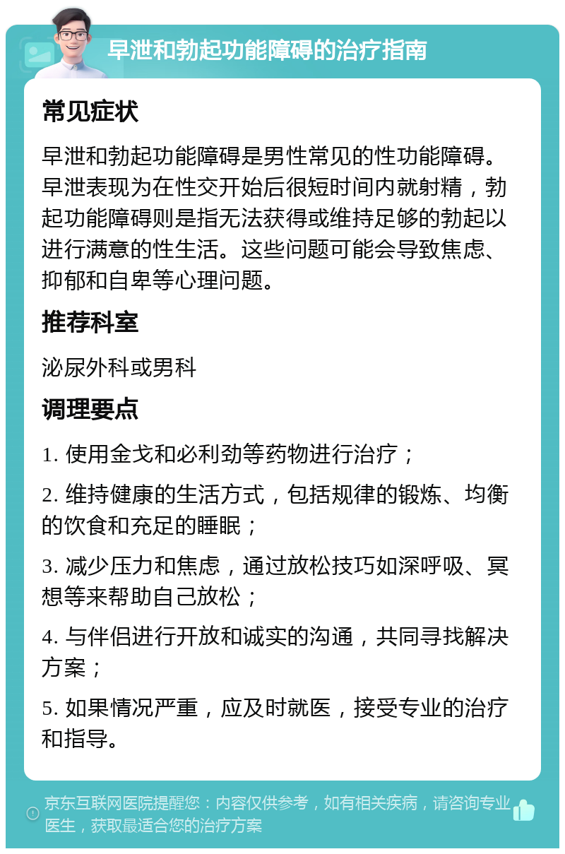 早泄和勃起功能障碍的治疗指南 常见症状 早泄和勃起功能障碍是男性常见的性功能障碍。早泄表现为在性交开始后很短时间内就射精，勃起功能障碍则是指无法获得或维持足够的勃起以进行满意的性生活。这些问题可能会导致焦虑、抑郁和自卑等心理问题。 推荐科室 泌尿外科或男科 调理要点 1. 使用金戈和必利劲等药物进行治疗； 2. 维持健康的生活方式，包括规律的锻炼、均衡的饮食和充足的睡眠； 3. 减少压力和焦虑，通过放松技巧如深呼吸、冥想等来帮助自己放松； 4. 与伴侣进行开放和诚实的沟通，共同寻找解决方案； 5. 如果情况严重，应及时就医，接受专业的治疗和指导。