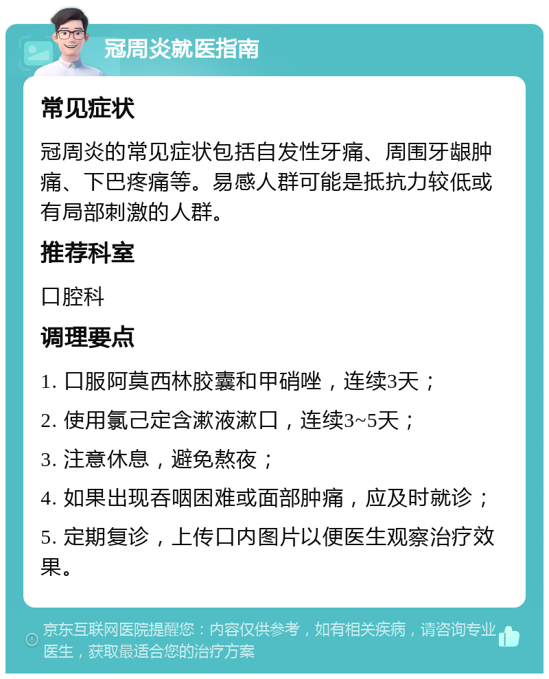 冠周炎就医指南 常见症状 冠周炎的常见症状包括自发性牙痛、周围牙龈肿痛、下巴疼痛等。易感人群可能是抵抗力较低或有局部刺激的人群。 推荐科室 口腔科 调理要点 1. 口服阿莫西林胶囊和甲硝唑，连续3天； 2. 使用氯己定含漱液漱口，连续3~5天； 3. 注意休息，避免熬夜； 4. 如果出现吞咽困难或面部肿痛，应及时就诊； 5. 定期复诊，上传口内图片以便医生观察治疗效果。