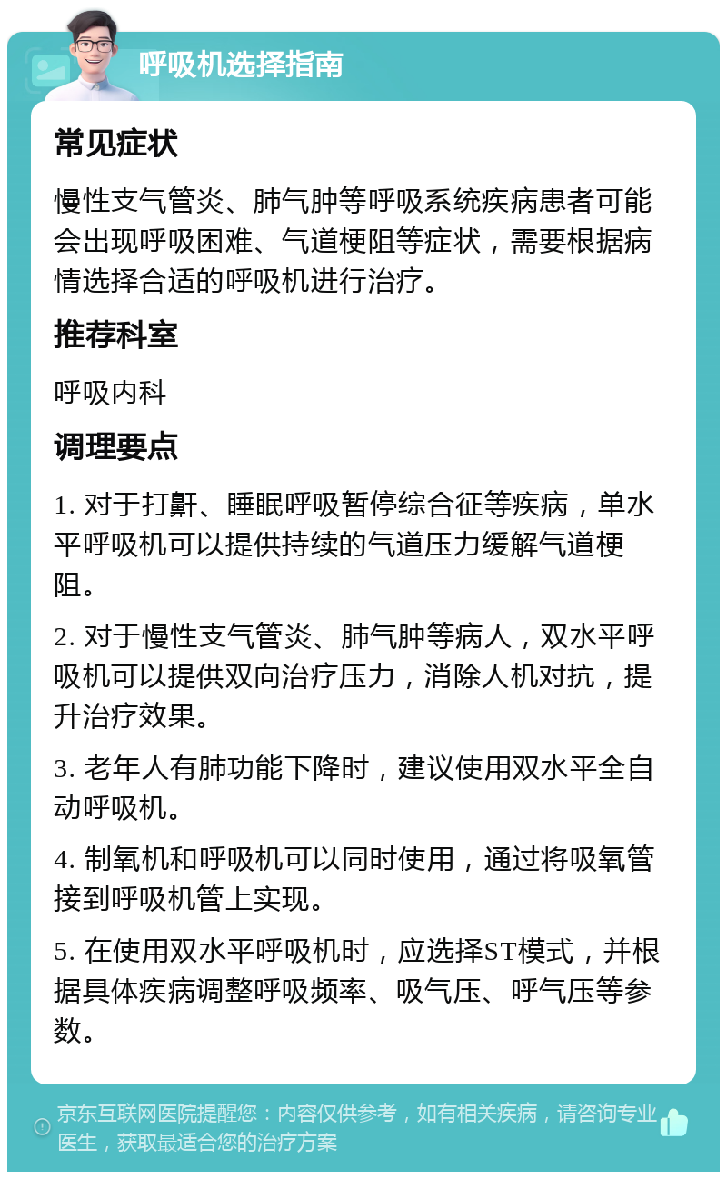 呼吸机选择指南 常见症状 慢性支气管炎、肺气肿等呼吸系统疾病患者可能会出现呼吸困难、气道梗阻等症状，需要根据病情选择合适的呼吸机进行治疗。 推荐科室 呼吸内科 调理要点 1. 对于打鼾、睡眠呼吸暂停综合征等疾病，单水平呼吸机可以提供持续的气道压力缓解气道梗阻。 2. 对于慢性支气管炎、肺气肿等病人，双水平呼吸机可以提供双向治疗压力，消除人机对抗，提升治疗效果。 3. 老年人有肺功能下降时，建议使用双水平全自动呼吸机。 4. 制氧机和呼吸机可以同时使用，通过将吸氧管接到呼吸机管上实现。 5. 在使用双水平呼吸机时，应选择ST模式，并根据具体疾病调整呼吸频率、吸气压、呼气压等参数。