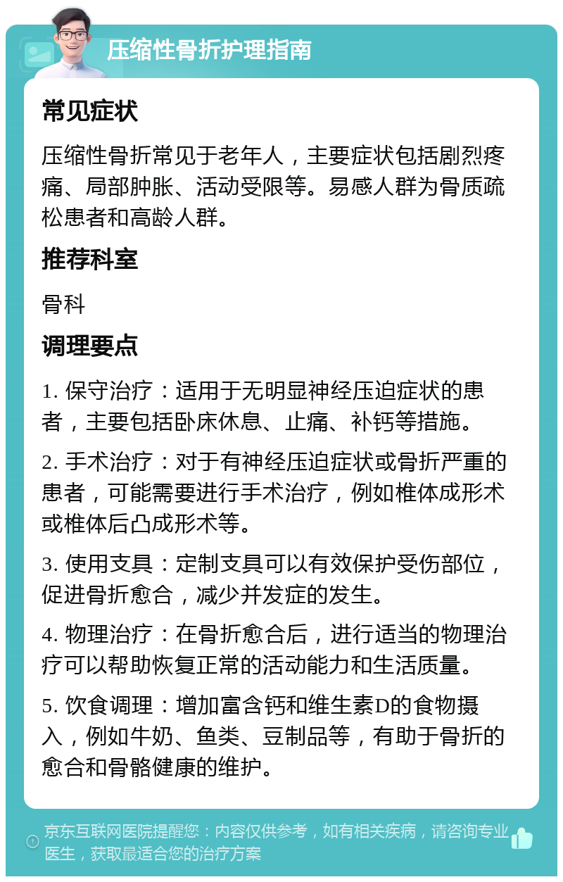 压缩性骨折护理指南 常见症状 压缩性骨折常见于老年人，主要症状包括剧烈疼痛、局部肿胀、活动受限等。易感人群为骨质疏松患者和高龄人群。 推荐科室 骨科 调理要点 1. 保守治疗：适用于无明显神经压迫症状的患者，主要包括卧床休息、止痛、补钙等措施。 2. 手术治疗：对于有神经压迫症状或骨折严重的患者，可能需要进行手术治疗，例如椎体成形术或椎体后凸成形术等。 3. 使用支具：定制支具可以有效保护受伤部位，促进骨折愈合，减少并发症的发生。 4. 物理治疗：在骨折愈合后，进行适当的物理治疗可以帮助恢复正常的活动能力和生活质量。 5. 饮食调理：增加富含钙和维生素D的食物摄入，例如牛奶、鱼类、豆制品等，有助于骨折的愈合和骨骼健康的维护。