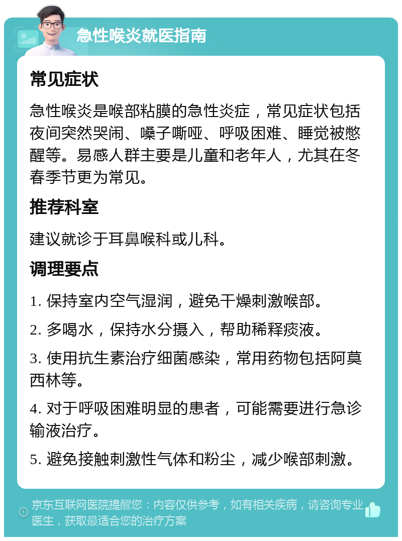 急性喉炎就医指南 常见症状 急性喉炎是喉部粘膜的急性炎症，常见症状包括夜间突然哭闹、嗓子嘶哑、呼吸困难、睡觉被憋醒等。易感人群主要是儿童和老年人，尤其在冬春季节更为常见。 推荐科室 建议就诊于耳鼻喉科或儿科。 调理要点 1. 保持室内空气湿润，避免干燥刺激喉部。 2. 多喝水，保持水分摄入，帮助稀释痰液。 3. 使用抗生素治疗细菌感染，常用药物包括阿莫西林等。 4. 对于呼吸困难明显的患者，可能需要进行急诊输液治疗。 5. 避免接触刺激性气体和粉尘，减少喉部刺激。