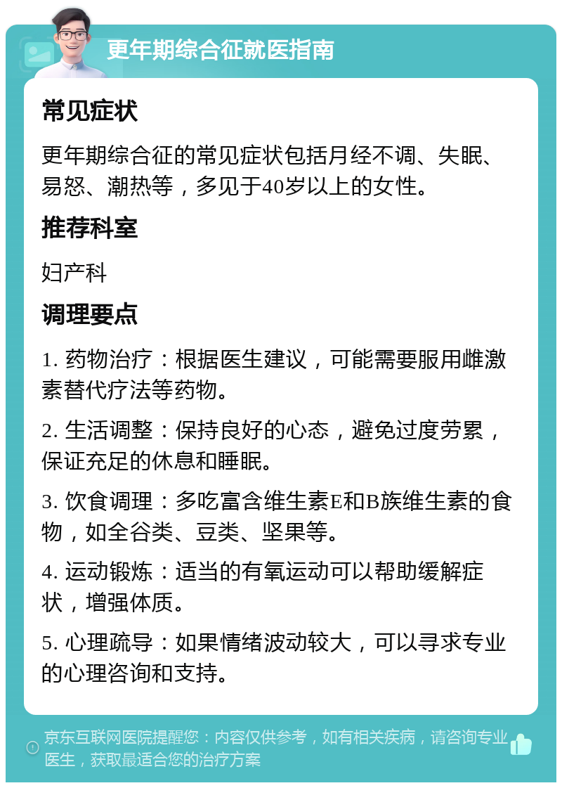 更年期综合征就医指南 常见症状 更年期综合征的常见症状包括月经不调、失眠、易怒、潮热等，多见于40岁以上的女性。 推荐科室 妇产科 调理要点 1. 药物治疗：根据医生建议，可能需要服用雌激素替代疗法等药物。 2. 生活调整：保持良好的心态，避免过度劳累，保证充足的休息和睡眠。 3. 饮食调理：多吃富含维生素E和B族维生素的食物，如全谷类、豆类、坚果等。 4. 运动锻炼：适当的有氧运动可以帮助缓解症状，增强体质。 5. 心理疏导：如果情绪波动较大，可以寻求专业的心理咨询和支持。