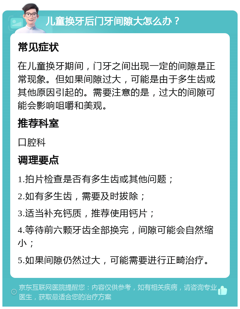 儿童换牙后门牙间隙大怎么办？ 常见症状 在儿童换牙期间，门牙之间出现一定的间隙是正常现象。但如果间隙过大，可能是由于多生齿或其他原因引起的。需要注意的是，过大的间隙可能会影响咀嚼和美观。 推荐科室 口腔科 调理要点 1.拍片检查是否有多生齿或其他问题； 2.如有多生齿，需要及时拔除； 3.适当补充钙质，推荐使用钙片； 4.等待前六颗牙齿全部换完，间隙可能会自然缩小； 5.如果间隙仍然过大，可能需要进行正畸治疗。