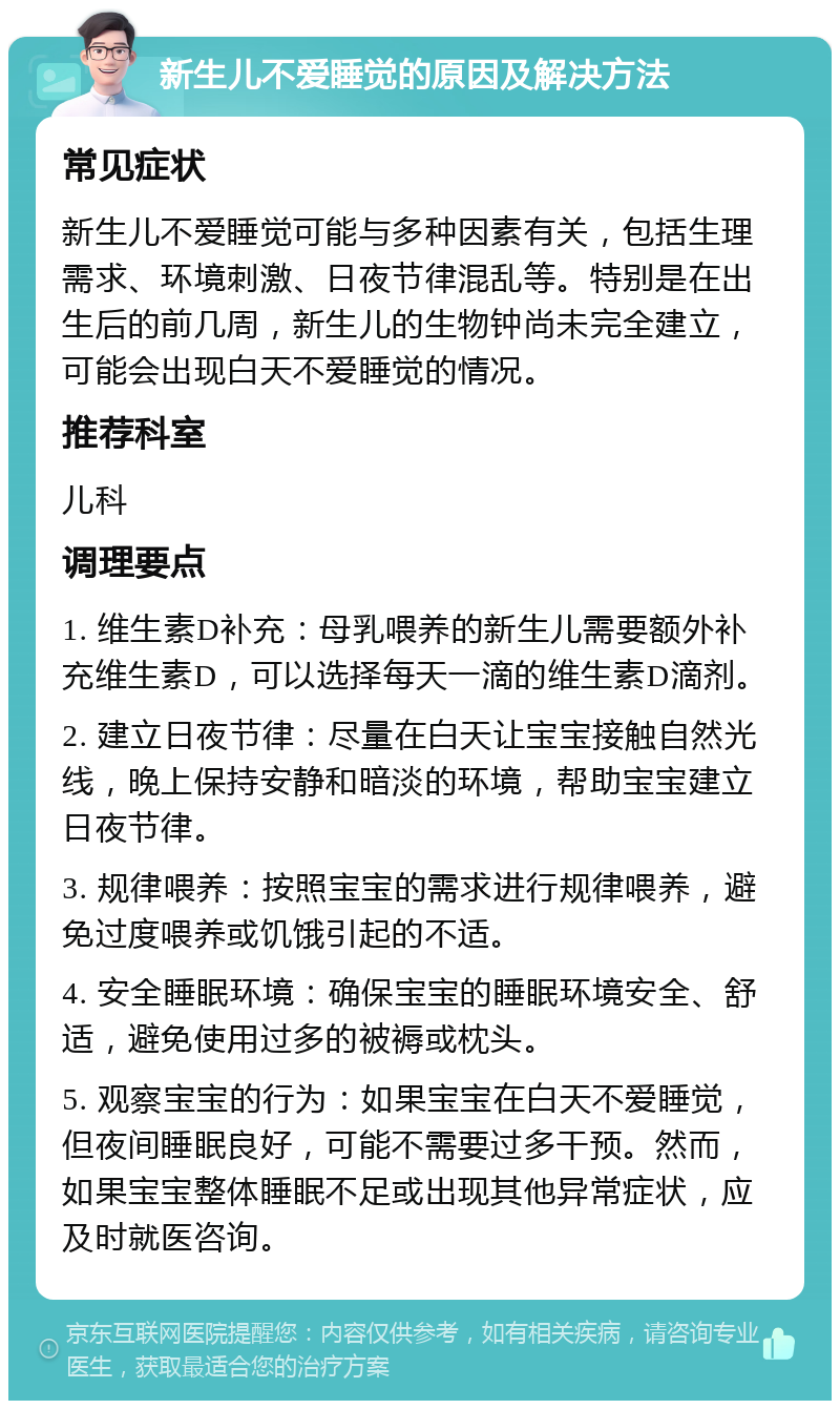 新生儿不爱睡觉的原因及解决方法 常见症状 新生儿不爱睡觉可能与多种因素有关，包括生理需求、环境刺激、日夜节律混乱等。特别是在出生后的前几周，新生儿的生物钟尚未完全建立，可能会出现白天不爱睡觉的情况。 推荐科室 儿科 调理要点 1. 维生素D补充：母乳喂养的新生儿需要额外补充维生素D，可以选择每天一滴的维生素D滴剂。 2. 建立日夜节律：尽量在白天让宝宝接触自然光线，晚上保持安静和暗淡的环境，帮助宝宝建立日夜节律。 3. 规律喂养：按照宝宝的需求进行规律喂养，避免过度喂养或饥饿引起的不适。 4. 安全睡眠环境：确保宝宝的睡眠环境安全、舒适，避免使用过多的被褥或枕头。 5. 观察宝宝的行为：如果宝宝在白天不爱睡觉，但夜间睡眠良好，可能不需要过多干预。然而，如果宝宝整体睡眠不足或出现其他异常症状，应及时就医咨询。