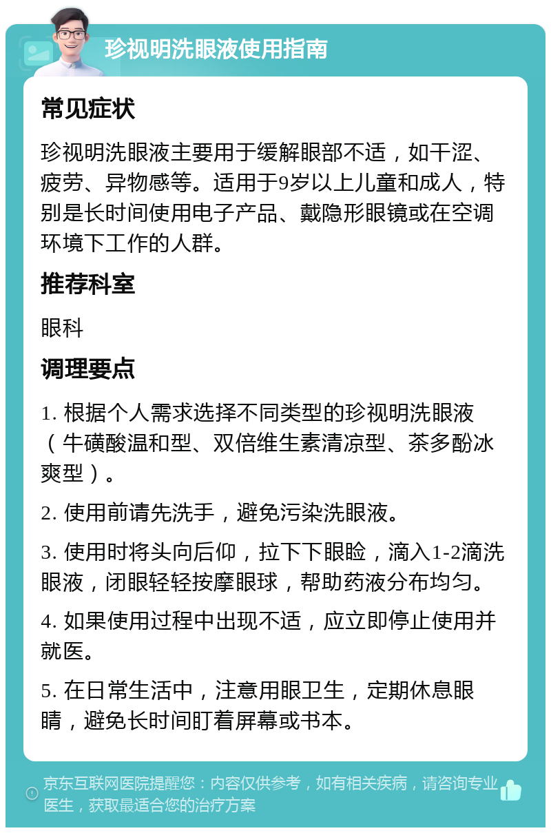 珍视明洗眼液使用指南 常见症状 珍视明洗眼液主要用于缓解眼部不适，如干涩、疲劳、异物感等。适用于9岁以上儿童和成人，特别是长时间使用电子产品、戴隐形眼镜或在空调环境下工作的人群。 推荐科室 眼科 调理要点 1. 根据个人需求选择不同类型的珍视明洗眼液（牛磺酸温和型、双倍维生素清凉型、茶多酚冰爽型）。 2. 使用前请先洗手，避免污染洗眼液。 3. 使用时将头向后仰，拉下下眼睑，滴入1-2滴洗眼液，闭眼轻轻按摩眼球，帮助药液分布均匀。 4. 如果使用过程中出现不适，应立即停止使用并就医。 5. 在日常生活中，注意用眼卫生，定期休息眼睛，避免长时间盯着屏幕或书本。