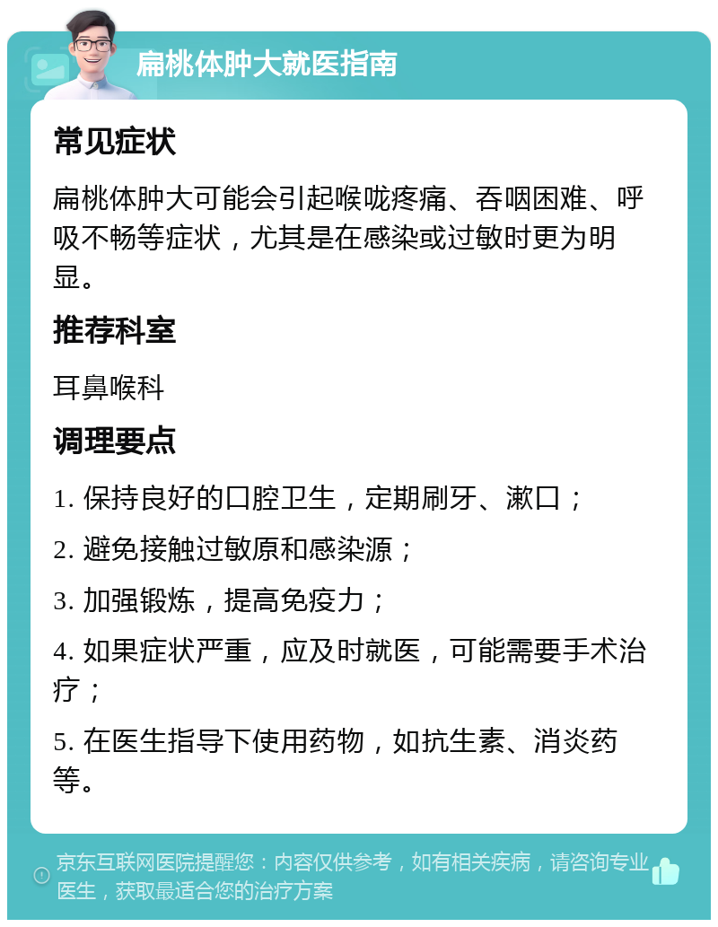 扁桃体肿大就医指南 常见症状 扁桃体肿大可能会引起喉咙疼痛、吞咽困难、呼吸不畅等症状，尤其是在感染或过敏时更为明显。 推荐科室 耳鼻喉科 调理要点 1. 保持良好的口腔卫生，定期刷牙、漱口； 2. 避免接触过敏原和感染源； 3. 加强锻炼，提高免疫力； 4. 如果症状严重，应及时就医，可能需要手术治疗； 5. 在医生指导下使用药物，如抗生素、消炎药等。