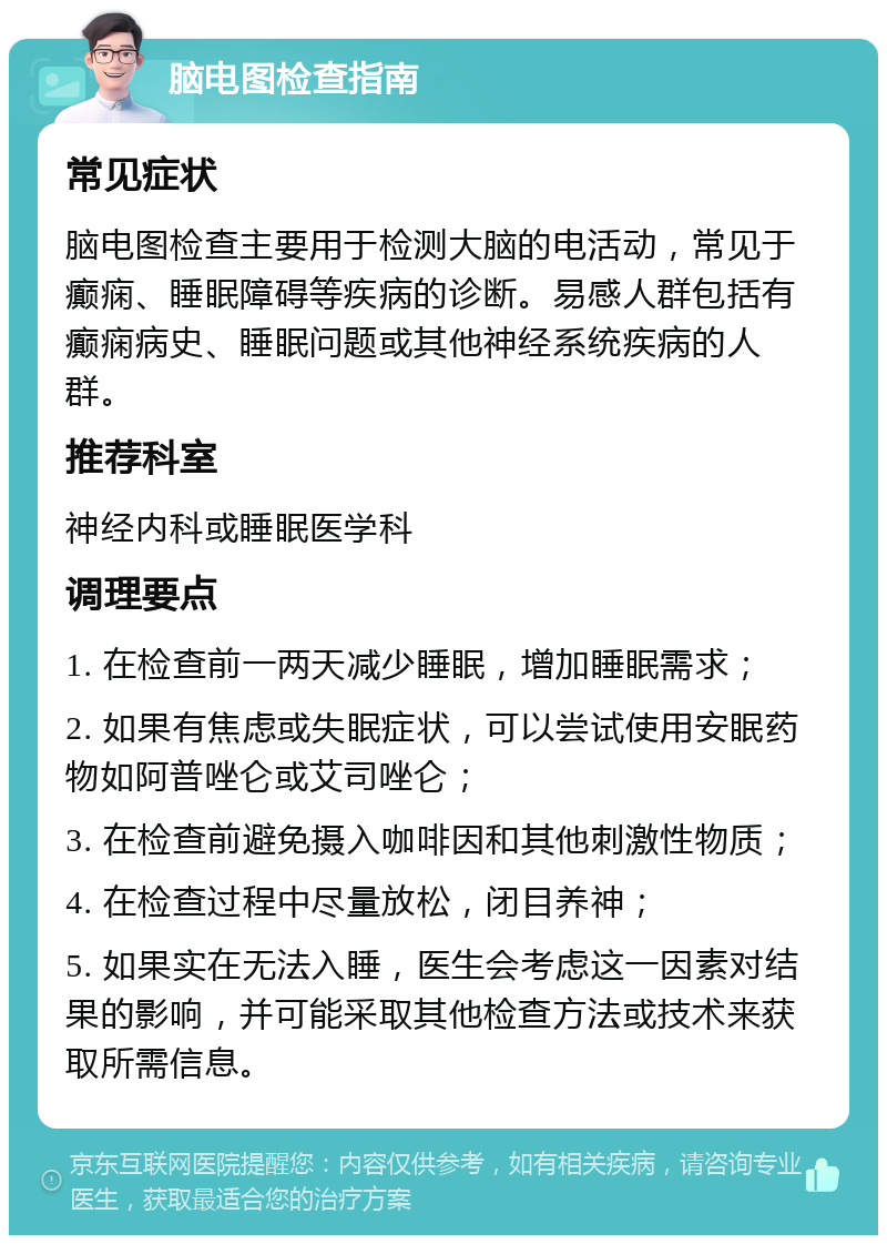 脑电图检查指南 常见症状 脑电图检查主要用于检测大脑的电活动，常见于癫痫、睡眠障碍等疾病的诊断。易感人群包括有癫痫病史、睡眠问题或其他神经系统疾病的人群。 推荐科室 神经内科或睡眠医学科 调理要点 1. 在检查前一两天减少睡眠，增加睡眠需求； 2. 如果有焦虑或失眠症状，可以尝试使用安眠药物如阿普唑仑或艾司唑仑； 3. 在检查前避免摄入咖啡因和其他刺激性物质； 4. 在检查过程中尽量放松，闭目养神； 5. 如果实在无法入睡，医生会考虑这一因素对结果的影响，并可能采取其他检查方法或技术来获取所需信息。