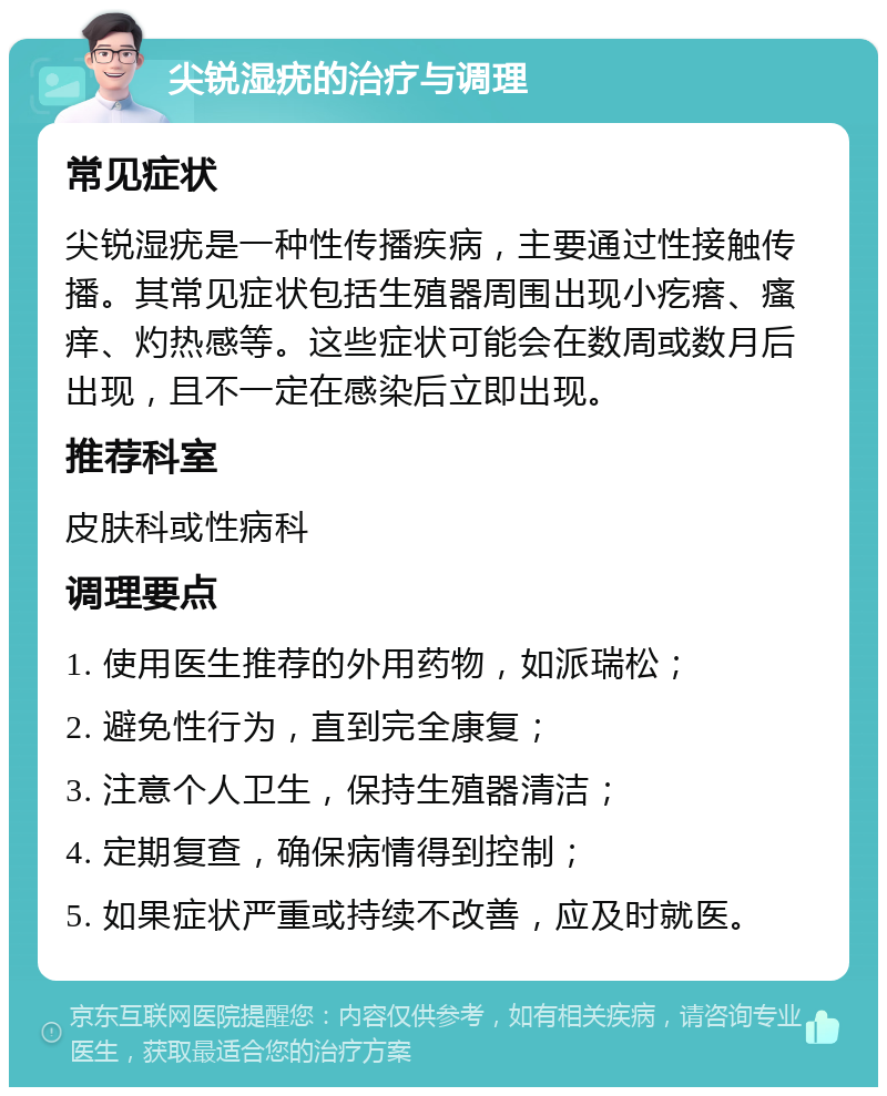 尖锐湿疣的治疗与调理 常见症状 尖锐湿疣是一种性传播疾病，主要通过性接触传播。其常见症状包括生殖器周围出现小疙瘩、瘙痒、灼热感等。这些症状可能会在数周或数月后出现，且不一定在感染后立即出现。 推荐科室 皮肤科或性病科 调理要点 1. 使用医生推荐的外用药物，如派瑞松； 2. 避免性行为，直到完全康复； 3. 注意个人卫生，保持生殖器清洁； 4. 定期复查，确保病情得到控制； 5. 如果症状严重或持续不改善，应及时就医。