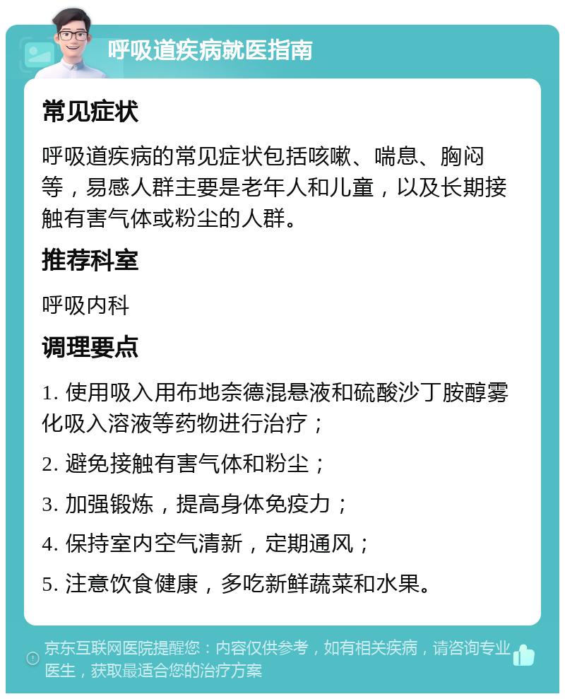 呼吸道疾病就医指南 常见症状 呼吸道疾病的常见症状包括咳嗽、喘息、胸闷等，易感人群主要是老年人和儿童，以及长期接触有害气体或粉尘的人群。 推荐科室 呼吸内科 调理要点 1. 使用吸入用布地奈德混悬液和硫酸沙丁胺醇雾化吸入溶液等药物进行治疗； 2. 避免接触有害气体和粉尘； 3. 加强锻炼，提高身体免疫力； 4. 保持室内空气清新，定期通风； 5. 注意饮食健康，多吃新鲜蔬菜和水果。